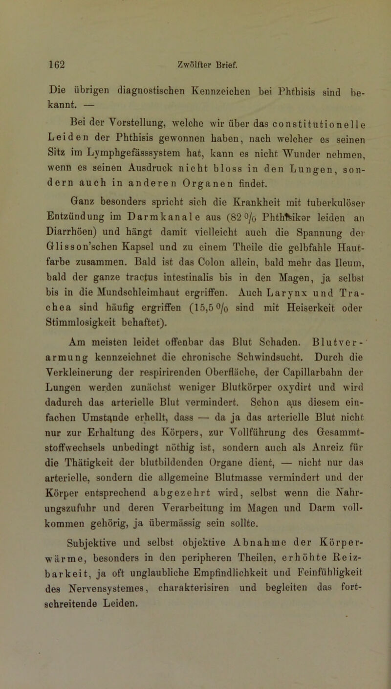Die übrigen diagnostischen Kennzeichen bei Phthisis sind be- kannt. — Bei der Vorstellung, welche wir über das constitutionelle Leiden der Phthisis gewonnen haben, nach welcher es seinen Sitz im Lymphgefässsystem hat, kann es nicht Wunder nehmen, wenn es seinen Ausdruck nicht bloss in den Lungen, son- dern auch in anderen Organen findet. Ganz besonders spricht sich die Krankheit mit tuberkulöser Entzündung im Darmkanal e aus (82 o/o Phthlfeikar leiden an Diarrhöen) und hängt damit vielleicht auch die Spannung der Glisson’schen Kapsel und zu einem Theile die gelbfahle Haut- farbe zusammen. Bald ist das Colon allein, bald mehr das Ileum, bald der ganze tractus intestinalis bis in den Magen, ja selbst bis in die Mundschleimhaut ergriffen. Auch Larynx und Tra- chea sind häufig ergriffen (15,5 °/o sind mit Heiserkeit oder Stimmlosigkeit behaftet). Am meisten leidet offenbar das Blut Schaden. Blutver- armung kennzeichnet die chronische Schwindsucht. Durch die Verkleinerung der respirirenden Oberfläche, der Capillarbahn der Lungen werden zunächst weniger Blutkörper oxydirt und wird dadurch das arterielle Blut vermindert. Schon aus diesem ein- fachen Umstände erhellt, dass — da ja das arterielle Blut nicht nur zur Erhaltung des Körpers, zur Vollführung des Gesammt- stoffwechsels unbedingt nöthig ist, sondern auch als Anreiz für die Thätigkeit der blutbildenden Organe dient, — nicht nur das arterielle, sondern die allgemeine Blutmasse vermindert und der Körper entsprechend abgezehrt wird, selbst wenn die Nahr- ungszufuhr und deren Verarbeitung im Magen und Darm voll- kommen gehörig, ja übermässig sein sollte. Subjektive und selbst objektive Abnahme der Körper- wärme, besonders in den peripheren Theilen, erhöhte Reiz- barkeit, ja oft unglaubliche Empfindlichkeit und Feinfühligkeit des Nervensystemes, charakterisiren und begleiten das fort- schreitende Leiden.