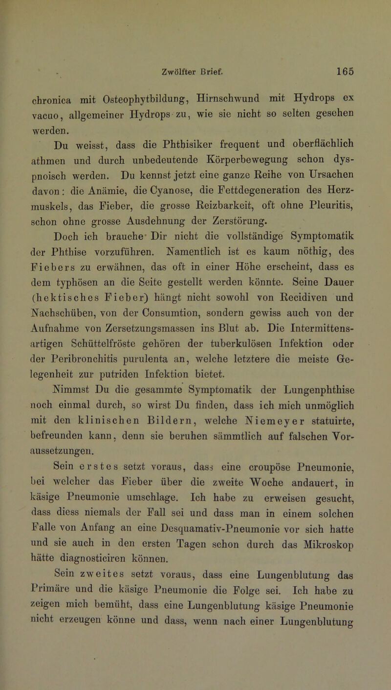 chronica mit Osteophytbildung, Hirnschwund mit Hydrops ex vacuo, allgemeiner Hydrops zu, wie sie nicht so selten gesehen werden. Du weisst, dass die Phthisiker frequent und oberflächlich athmen und durch unbedeutende Körperbewegung schon dys- pnoisch werden. Du kennst jetzt eine ganze Reihe von Ursachen davon: die Anämie, die Cyan ose, die Fettdegeneration des Herz- muskels, das Fieber, die grosse Reizbarkeit, oft ohne Pleuritis, schon ohne grosse Ausdehnung der Zerstörung. Doch ich brauche- Dir nicht die vollständige Symptomatik der Phthise vorzuführen. Namentlich ist es kaum nöthig, des Fiebers zu erwähnen, das oft in einer Höhe erscheint, dass es dem typhösen an die Seite gestellt werden könnte. Seine Dauer (hektisches Fieber) hängt nicht sowohl von Recidiven und Nachschüben, von der Consumtion, sondern gewiss auch von der Aufnahme von Zersetzungsmassen ins Blut ab. Die Intermittens- artigen Schüttelfröste gehören der tuberkulösen Infektion oder der Peribronchitis purulenta an, welche letztere die meiste Ge- legenheit zur putriden Infektion bietet. Nimmst Du die gesammte Symptomatik der Lungenphthise noch einmal durch, so wärst Du finden, dass ich mich unmöglich mit den klinischen Bildern, welche Niemeyer statuirte, befreunden kann, denn sie beruhen sämmtlich auf falschen Vor- aussetzungen. Sein erstes setzt voraus, dass eine croupöse Pneumonie, bei welcher das Fieber über die zweite Woche andauert, in käsige Pneumonie umschlage. Ich habe zu erweisen gesucht, dass diess niemals der Fall sei und dass man in einem solchen Falle von Anfang an eine Desquamativ-Pneumonie vor sich hatte und sie auch in den ersten Tagen schon durch das Mikroskop hätte diagnosticiren können. Sein zweites setzt voraus, dass eine Lungenblutung das Primäre und die käsige Pneumonie die Folge sei. Ich habe zu zeigen mich bemüht, dass eine Lungenblutung käsige Pneumonie nicht erzeugen könne und dass, wenn nach einer Lungenblutung