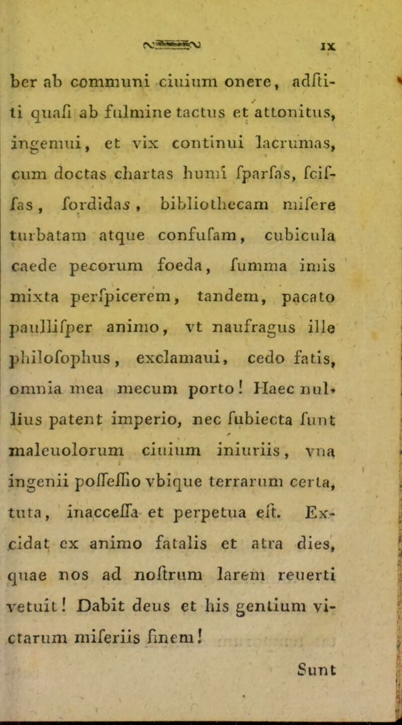 ber ab communi ciuiiim onere, adfti- ti quab ab fulmine tactiis et attonitus, ingemiii, et vix contimii lacrumas, ciim doctas chartas huniî fparfas, fcif- fas, fqrdldas , bibliotbccam mifere tuibatam atque confufam, cubiciila caede pe-coriim foeda, fumma iniis mixta perfpicerem, tandem, pacato paiillifper animo, vt naiifragus ilJe pliilofoplius, exclamaui, cedo fatis, omnîa mea mecuni porto! Haec nul» lius patent imperio, nec fubiecta fimt inaleuoloriim ciuiiim iniiiriis, vna ingenii poflellio vbique terrarum cerla, tiita, inaccefla et perpétua eft. Ex- cidat ex animo fatalis et atra dies’, quae nos ad noftriim larem reuerti vetuit! Dabit deus et his gentium vi- ctanim niiferiis fmem! Sunt