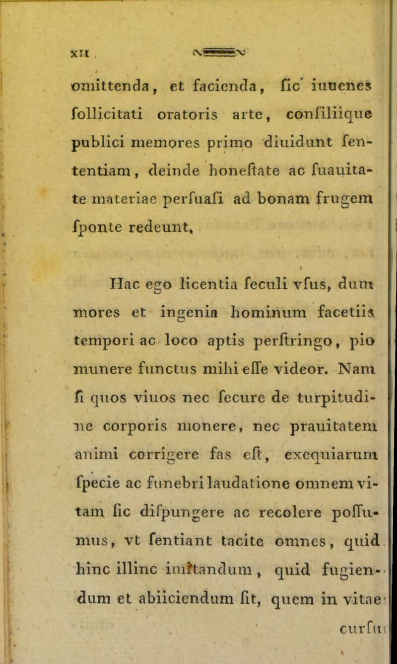 r XII . I oniîttenda, et facienda, 11c iutienes follicitati oratoris arte, confiliique public! memores primo diuidimt fen- • tentiam, deiude honefiate ac fuauita- te materiae perfuafi ad bonam frugem ‘ fponte redeunt, i < r Hac ego licentia feculi vfus, dum mores et ingénia hominum facetiis ij’ tempori ac< loco aptis perftringo, pio munere fimctiis niilii elle videor. Nam j fl qnos viuos nec fecure de turpitudi- ^ I' lie corporis nionere, nec prauitateni ir animi corrigerc fas eft, exequiaruni -t  ^ II fpecie ac funebrilaudatione omnem vi- tam fie difpungere ac recolere poflii- “ïi ;? mus, vt fendant tacite omnes, quid. \ hinc illinc imhandum , quid fugien-* jp. ‘dum et abiieiendum fit, quem in vitae; curfuil