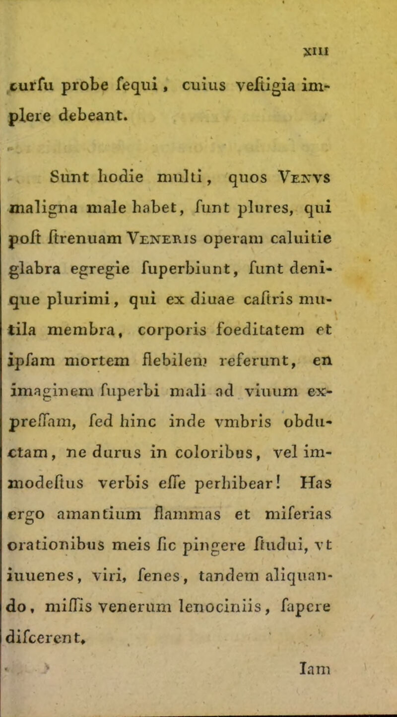 JCIII curfu probe fequi , cuîus veftigia ini- plere debeant. Sûnt Iiodie multl, quos Vexvs maligua malehabet, funt pliires, qui « polt Itrenuam Veneris operani caluitie glabra egregie fuperbiunt, funt deui- que plurimi, qui ex diuae caftris mu- t tila membra, corporis foeditatem et ipfam mortem flebilem referunt, en imaginem fiiperbi mali ad viuum ex- preflam, fed hinc inde vmbris obdii- ctam, ne duras in coloribus, vel im- i modefiiis verbis efle perhibear! Has ergo amantiiim flammas et miferias orationibus meis fie pingere ftuduî, vt iuuenes, viri, fenes, tandem aliquau- do, miflis venerum lenociniis, fapere difeeren t, , \ lam '