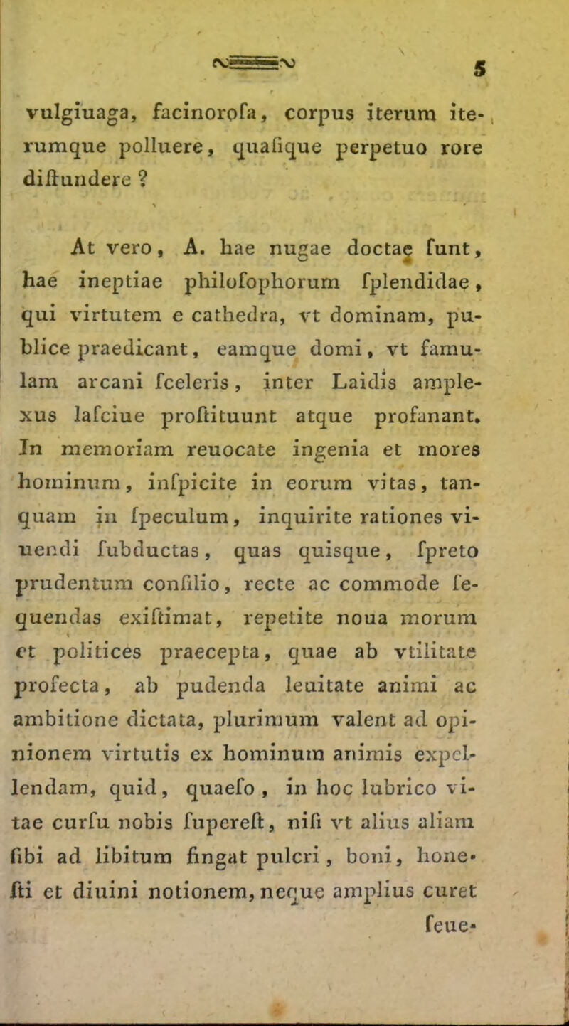 vulgiuaga, facinorofa, corpus iterum ite-, rumque polluera, quafique perpetuo rore diilundere ? At vero, A. bae nugae doctaj funt, hae ineptiae philüfopliorum fplendidae, qui virtutem e cathedra, vt dominam, pu- bliée praedicant, eamque domi, vt famu- lam arcani fceleris, inter Laidis ample- xus lafciue proftituunt atque profanant. In niemoriam reuocate ingénia et mores hominum, infpicite in eorum vitas, tan- quam in fpeculum, inquirite rationes vi- uendi fubductas, quas quisque, fpreto prudentum confilio, recte ac commode fe- quendas exiftimat, repetite noua morum « et politices praecepta, quae ab vtilitate profecta, ab pudenda leuitate animi ac ambitione dictata, plurimum valent ad opi- nionem virtutis ex hominum animis expel- lendam, quid, quaefo , in hoc lubrico vi- tae curfu nobis fupereft, nifi vt alius aliani fibi ad libitum fingat pulcri, boni, hone* fti et diuini notionem, neque amplius curet feue*