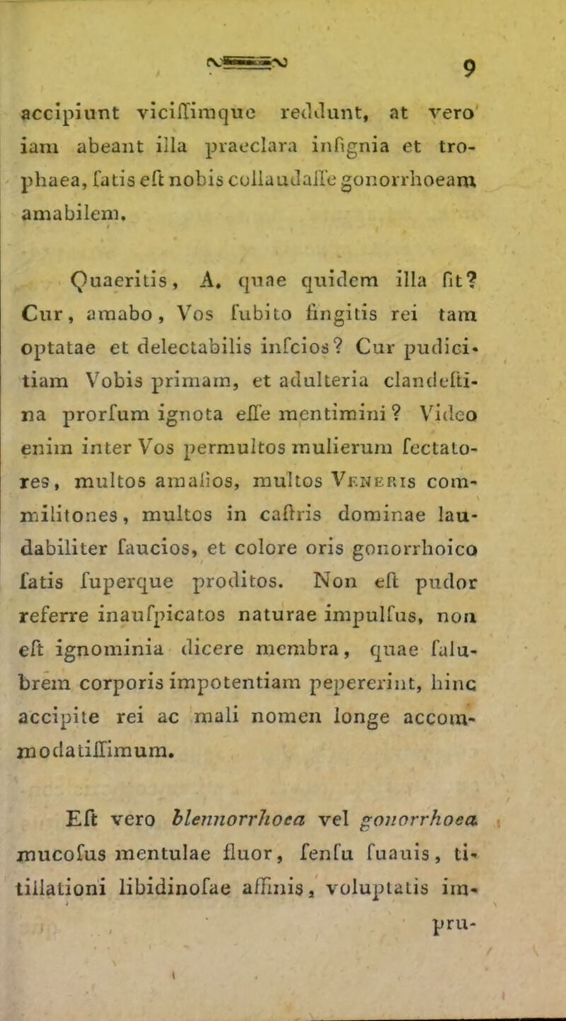 accipiunt vicillirnque reclJunt, at vero' iam abeant illa praeclara infignia et tro- phaea, fatis eft nobis collaudaile gonorrhoeaiu amabileni, Quaerilis, A, cpiae quiclcm illa fit? Cur, amabo, Vos fubito lingitis rei tam optatae et delectabilis infcios? Cur pudici* tiam Vobis primam, et adulteria clandelti- na prorfum ignota elle mpntimini ? Video eniin inter Vos permultos inulieruni fectato- res, multos amalios, multos Venehis com- > militones, multos in cafiris dominae lau- dabiliter faucios, et colore oris gonorrhoico fatis fuperque proditos. Non eft pudor referre inaufpicatos naturae impulfus, non eft ignominia dicere mcmbra, quae falu- brem corporis impotentiam pepererint, bine accipite rei ac mali nomen longe accom- moda tilTimum. Eft vero blennorrhoea vel gouorrhoea mucofus mentulae fluor, fenfu fuauis, ti- tiilationi libidinofae affinisvolupiatis iin-
