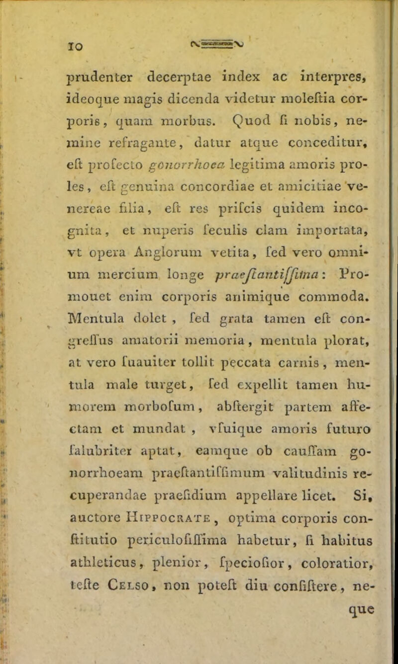j^rudenter decerptae index ac înterpres, ideoque niagis dicenda videtur moleftia cor- poris, quam niorbus. Quod fi nobis, ne- ïnine refragaute, ' datur atque conceditur, eft profecLo gonorrhoea légitima amoris pro- ies, eft genuina concordiae et amicitiae've- nereae filia, eft res prifcis quidem inco- gnita, et nuperis feculis clam importata, vt opéra Angiorum vetita, fed vero omni- um mercium longe praejtantiffiina : Pro- mouet enim corporis animique commoda. Mentula dolct , fed grata tamen eft con- grelfus amatorii memoria, mentula plorat, at vero fuauitcr tollit p'çccata carnis, men- tula male tuvget, fed expellit tameu hu- morem morbofum, abftergit partem affe- ctam et mandat , vfuique amoris futuro falubriter aptat, eamque ob caulTam go- norrhoeara praeftantiffimum valitudinis re- cuperandae praefidium appellare licet. Si, auctore Hippocrate , optima corporis con- ftitutio periculofilTima habetur, fi habitus athleticus, plenior, fpeciofior, coloratior, tefte Celso, non poteft diu confiftere, ne- que