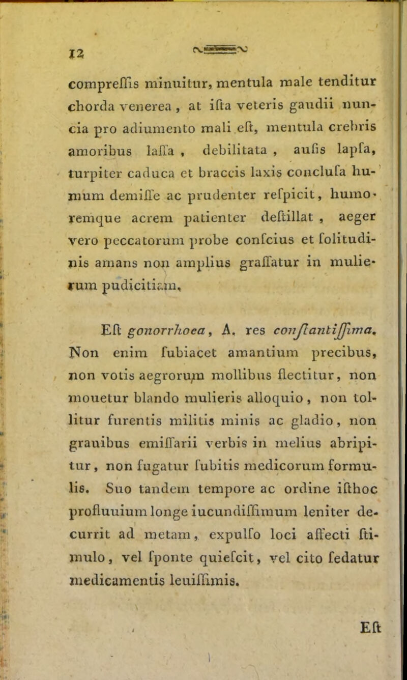 comprelîls minuitur, mentula male tenditur chorda venerea , at ifta veteris gaudii imn- cia pro adiuniento mali eft, mentula crebris amoribus lalla , debilitata , aufis lapfa, ' turpitcr caduca et braccis Iaxis couclufa hu-’ nium demille ac prudenter refpicit, humo* remque acrem patienter deftillat , aeger vero peccatorum probe confcius et folitudi- iiis amans non amplius gralTatur in mulie* rum pudicitiam, ' Eft gonorrhoea i A, res conjlantîjj'ima. Non enim fubiacet amantium precibus, / non votis aegroru;n mollibus fleclitur, non mouetur blando mulieris alloquio , non tol- litur furentis militis minis ac gladio, non grauibus emilfarii verbis in melius abripi- tiir, non fugatur fubitis medicorum formu- lis. Suo tandem tempore ac ordine ifthoc profluuium longe iucundiffimum leniter de- 1 currit ad metam, expulfo loci affecti fti- mulo, vel fponte quiefcit, vel cito fedatur niedicamentis leuiflirais. , Eft i