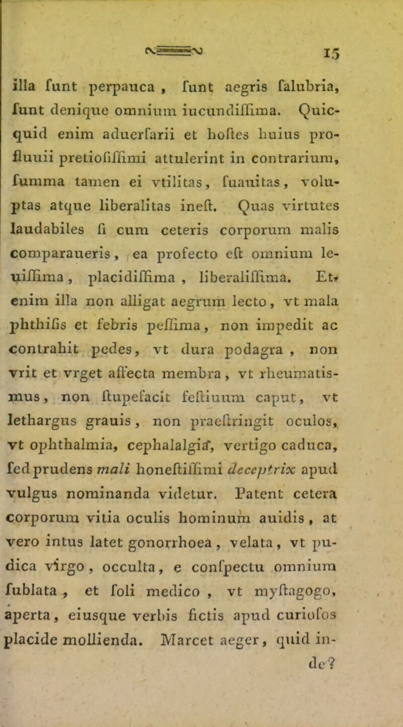 ilia funt perpauca , funt aegris falubria, funt denique omnium iucundilïlma. Quic- quid enim aduerfarii et hoftes buius pro- fluuii pretiofifiimi attulerint in contrariuni, fumma lanien ei vtilitas, fuauitas, volu- ptas atque liberalitas ineft. Quas virtutes laudabiles fi cum ceteris corporum malis comparaueris, ea profecto eft omnium le- uilïima, placidiflima , liberalilïlma. Et» cnim ilia non aliigat aegrum lecto, vt mala phthifis et febris pefiima, non impedit ac contrahit pcdes, vt dura podagra , non vrit et vrget affecta membra, vt rheumatis- mus, non ftupefacit feftiuum caput, vt lethargus grauis, non praeftringit oculos, vt oj^hthalmia, cephalalgiif, vertigo caduca, fedprudens mali honeftiilimi âeccptrix apud vulgus nominanda videtur. Patent cetera corporum vida oculis hominum auidis , at vero intus latet gonorrhoea , velata, vt pu- dica virgo, occulta, e confpectu omnium fublata , et foli medico , vt myftagogo, aperta, eiusque verbis fictis apud curiofos placide moilienda. Marcet aeger, quid in- dc?