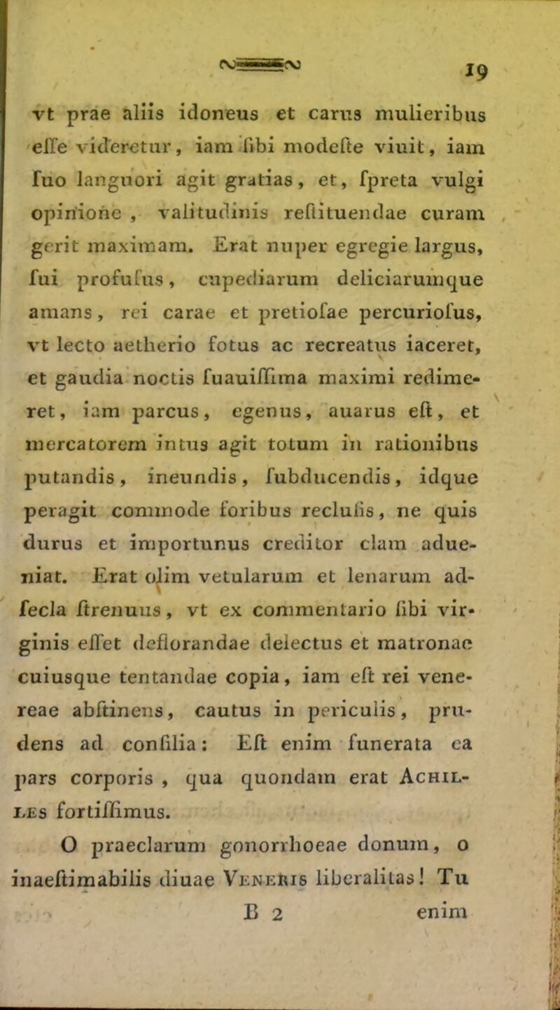 vt prae aliis idoneus et carus mulieribus elle videretur, iam fibi modefte viuit, iam fuo languori agit gratias, et, fpreta vulgi opiriiohe , valitudinis reftitueiidae curam , gerit inaximarn. Erat nuper egregie largus, fui profufus, ctipediarum deliciaruirique amans, rei carae et pretiofae percuriofus, vt lecto aetherio fotus ac recreatus iaceret, et gaudia noctis fuauilïlma maximi redime- ret, iam parcus, egenus, auarus eft, et mercatorem intus agit totum in rationibus putandis, ineundis, fubducendis, idque peragit commode foribus reclulis, ne quis durus et importunus creditor clam adue- niat. Erat oJim vetularum et lenarum ad- fecla ftrenuus, vt ex commentario libi vir» ginis effet deflorandae deiectus et matronae cuiusque tentandae copia, iam eft rei vene- reae abftinens, cautus in pericuiis, pru- dens ad conlilia: Eft enim funerata ea pars corporis , qua quondam erat Achil- I.ES fortiflimus. O jDraeclarum gononhoeae donum, o inaeftimabilis diuae VeneIiis liberaliias! Tu ' B 2 enim