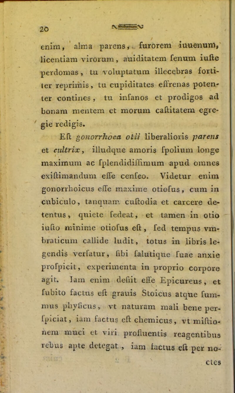 enim, ‘ aima parens,.. furorem iuuenum,' licentiam virorum, auiditatem fenum iufte perdomas, tu voluptatum illecqbras forti- ter reprimis, tu cupiditates effrenas potqn- ter contines, tu infanos et prodiges ad bonam mentem et morum caftitatem cgre- ' gie redigis. Eft g^onorrhoea otiî liberalioris parens et cultrix, illudque amoris fpoliuni longe maximum ac fplendidiffi.mum apud omnes exiftimandum elle cenfeo. Videtur enim gonorrhoicus elTe maxime otiofus, cum in cvrbiculo, tanquam cuftodia et carcere de- tentus » quiete fedeat, et tamen in otio  iufto minime otiofus eft, fed terapus vm- bralicum callide ludit, totus in libris le- gendis verfatur, übi falutique fuae anxie « profpicit, expérimenta in proprio corpore agit, lam enim débit elfe Epicureus, et fubito factus eft grauis Stoicus atque fum- mus phylicus, vt naturam mali bene per- Ipiciat, iam factus eft cliemicus ^ vt miftio* nera muci et viri profluentis rcagentibus rebus apte detegat , ium factus eft per no- etes