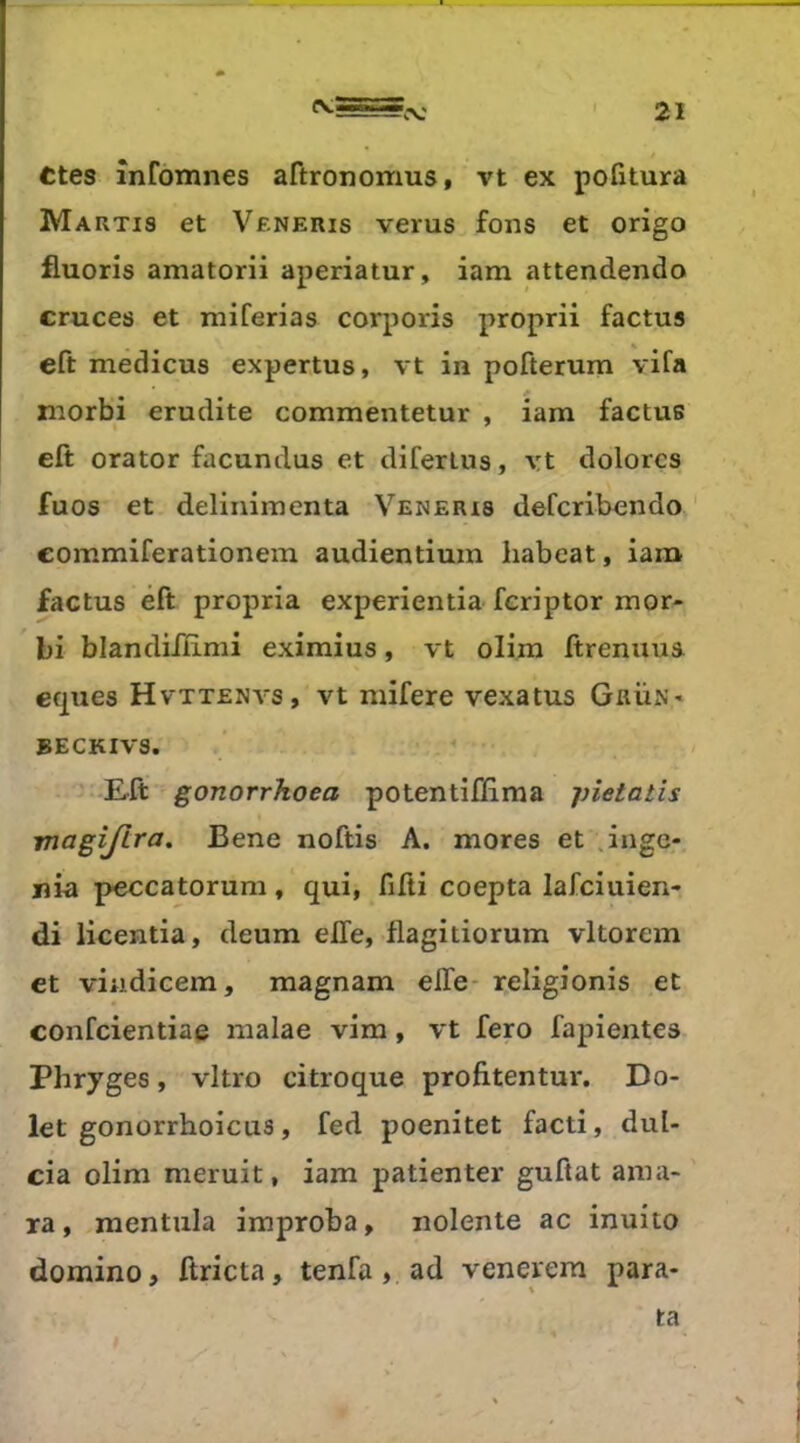 cv; Ctes infomnes aftronomus, vt ex pofîtura Martis et Veneris verus fons et origo fluoris amatorii aperiatur, iam attendendo cruces et niiferias corporis proprii factus eft medicus expertus, vt in pofterum vifa morbi erudite commentetur , iam factus eft orator facundus et diferlus, yt dolorcs fuos et delinimenta Veneris defcribendo commiferationem audientium habeat, iam factus éft propria experientia fcriptor mor- bi blandiftimi eximius, vt olim ftrenuus eques Hvttenvs, vt mifere vexatus Grun* BECKIVS. -£ft gonorrkoea potentiftiraa pietatis magijira, Bene noftis A. mores et .ingé- nia peccatorum , qui, fifti coepta lafciuien- di licentia, deum elfe, flagitiorum vltorem et viadicem, magnam elfe- religionis et confcientiae nialae vim, vt fero fapientes Phryges, vitro ci troque profitentur. Do- let gonorrhoicus, fed poenitet facti, dul- cia olim meruit, iam patienter guftat ama- ra, mentula improba, nolente ac inuito domino, ftricta, tenfa, ad venerem para- ta