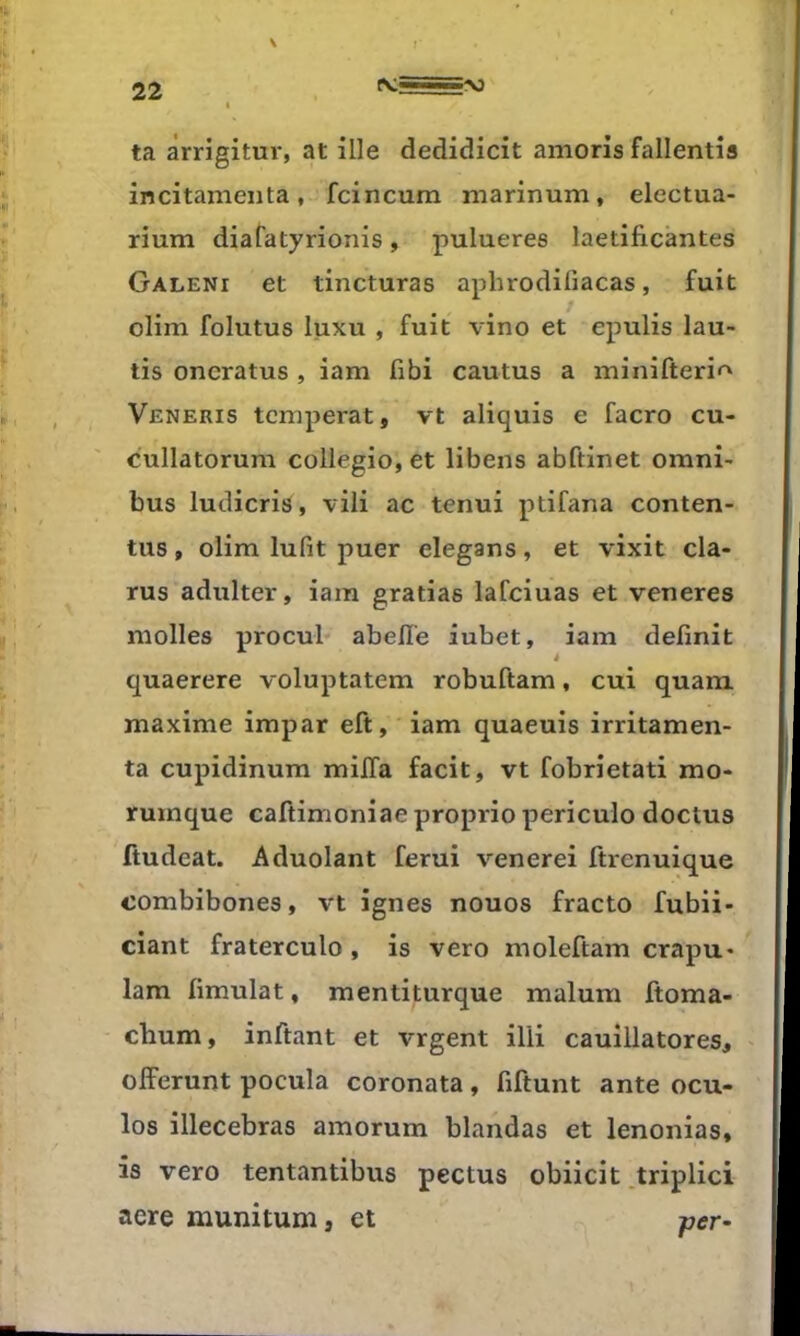 22 ^:==^î 1 ta àrrigitur, at ille dedidicit amoris fallentîs incitameiita, fcincurn marinum, electua- rium diafatyrionis, pulueres laetificantes Galeni et tincturas aphrodifiacas, fuit ; olim folutus luxu , fuit vino et epulis lau- tis oncratus , iam fibi cautus a minifteri<^ Veneris tempérât, vt aliquis e facro cu- cullatorum collegio, et libens abftinet omni- bus ludicris, vili ac tenui ptifana conten- tas , olim lufit puer elegans, et vixit cla- rus adulter, iam gratias lafciuas et veneres molles procul abelï'e iubet, iam définit quaerere voluptatem robuftam, cui quam maxime impar eft, iam quaeuis irritamen- ta cupidinum milfa facit, vt fobrietati mo- ïumque caftimoniae proprio periculo doctus ftudeat. Aduolant ferui venerei ftrenuique combibones, vt ignés nouos fracto fubii- ciant fraterculo, is vero moleftam crapu- Iam fimulat, mentiturque malum ftoma- chum, inftant et vrgent illi cauillatores, olferunt pocula coronata, fiftunt ante ocu- los illecebras amorum blandas et lenonias, is vero tentantibus pectus obiieit .triplici aere munitum, et r<?r-