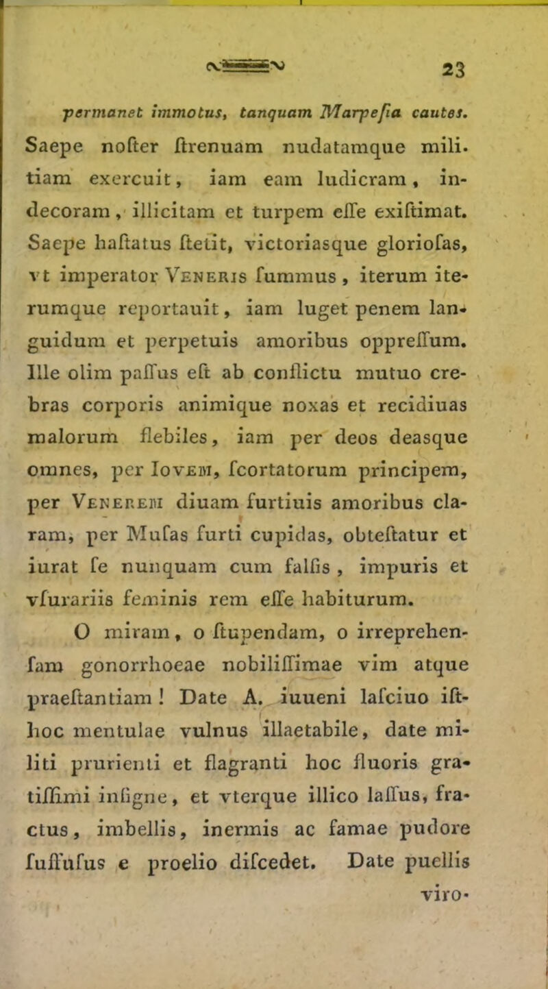 ■permanet îmmotus, tanquam Wlarpefia coûtes. Saepe nofter ftrenuam iiudatamque mili- tiam exercuit, iam eam ludicrara, în- decoram, illicitam et turpem elle exiftimat. Saepe haftatus fteüt, victoriasque gloriofas, vt imperator Veneris fummus , iterum ite- rumque reportauit, iam luget penera lan- guidum et perpetuis amoribus opprelTum. 111e olim palTus eft ab conilictu mutuo cre- bras corporis animique noxas et recidiuas malorum flebiles, iam per deos deasque omnes, per Iovem, feortatorum principem, per Venereh diuam furtiuis amoribus cla- ram, per Mufas furti cupidas, obteftatur et' iurat fe nunquam cum falfis , impuris et vfurariis feminis rem elle habiturum. O miram, o ftupendam, o irreprehen- fam gonorrhoeae nobililTimae vim atque praeftantiam ! Date A. iuueni lafciuo ift- lioc mentulae vulnus illaetabile, date mi« liti prurienii et flagranti hoc fluoris gra» tilEmi inligne, et vterque illico laffus, fra* ctus, imbellis, inermis ac famae pudore fuffufus e proelio difeedet. Date puellis viro-