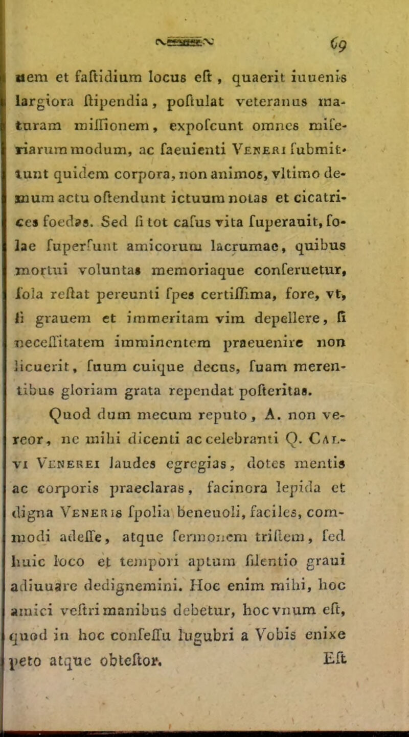 CVïSSBai-'V aeni et faftidium locus efi:, quaerit iuuenis largiora ftipencHa, poftulat veteranus xna- turam milHonem, expofcunt omncs mife- riarum moclum, ac faeuienti Vereri fubmit» tant quidem corpora, non animos, vltimo de- smum actu oftendunt ictuura notas et cicatri- ces foedas. Sed fi tôt carus rita fuperauit, fo- lae fuperfunt amicorunu lacrumac, quibus TnorUiî voluntas naemoriaque conferuetur, fola reftat pereunti fpes certilïlma, fore, vt, fi grauem et immeritam vira depellere, lî necelTitatera iinmincntera praeuenirc non iicuerit, fuum cuique decas, fuam meren- tibus gloriam grata rependat pofteritas. Quod dura mecura reputo, A. non ve- reor, ne raihi dicenti accelebranti Q. Cae- VI Venerei Jaudes egregias, dotes mentis ac corporis praeclaras, facinora lepida et digna Veneris fpolia beneuoli, faciles, corn- inodi adelTe, atque fennoncni trillera, fed liuic l’oco et tempori apLura fiJentio graui adiuuarc dedignemini. Hoc enim raihi, lioc ainici veltrimanibus debetur, hocvnura eft, quod in hoc confelTu liigubri a Vobis enixe peto atque obteftor. I