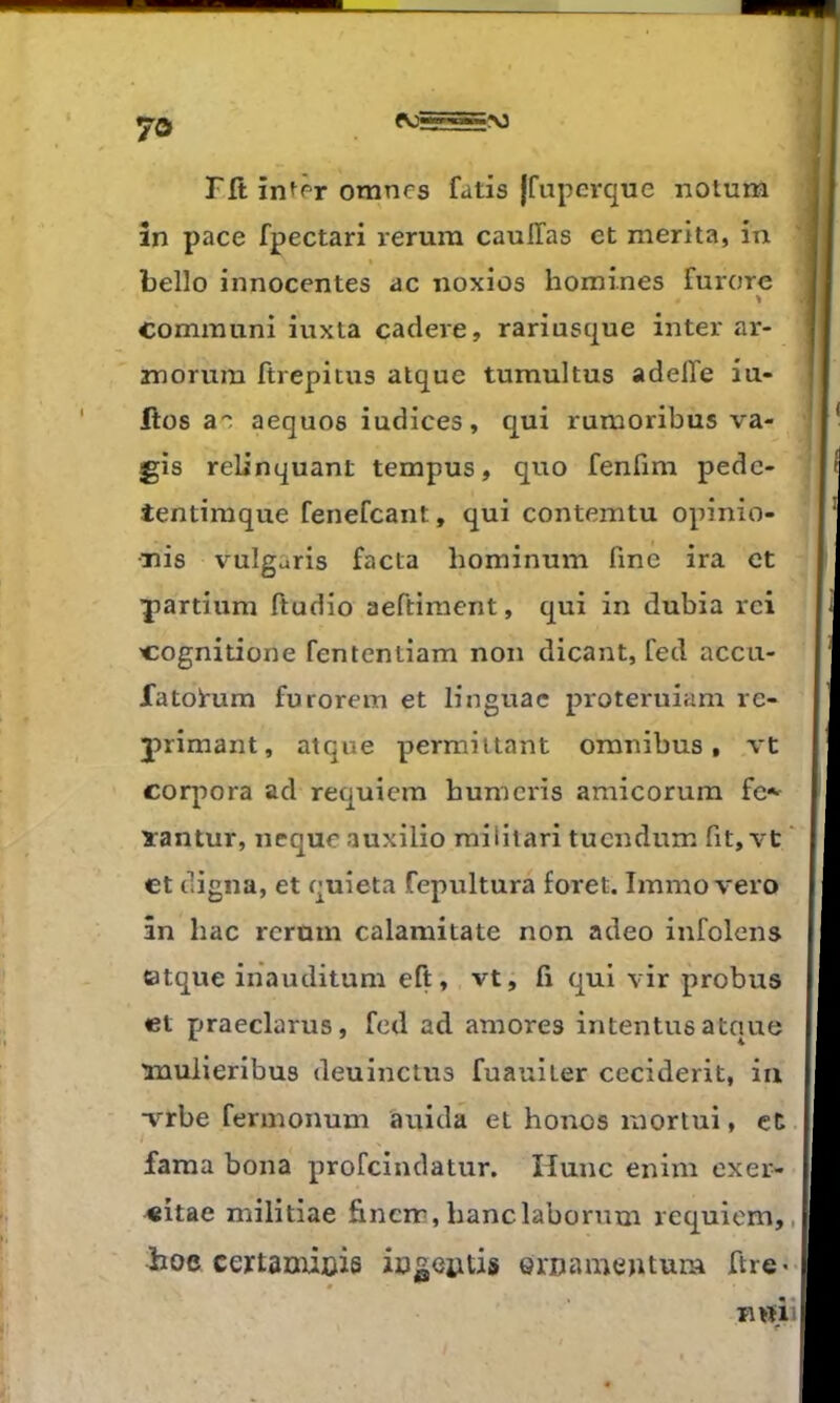 Fft in^fT omncs fatis {fupcrque notum în pace fpectari rerum cauITas et mérita, in belle innocentes ac noxios homines furore % communi iuxta cadere, rariusque inter ar- morum ftrepitus alque tumultus adelTe iu- Ilos a'^ aequos indices, qui rumoribus va- gis reUnquant tempus, quo fenfim pedc- tentimque fenefcant, qui contemtu opinio- •nis vulgaris facta hominum fine ira et Yartium ftudio aeftiment, qui in dubia rci cognitione fententiam non dicant, fed accu- fatoi-um furorem et lingnac proteruiam ré- primant, atque permiitant omnibus, vt corpora ad requiem humcids amicorum fc«- ïantur, nequeauxilio militari tucndum fit, vt et cligna, et c^uîeta fepultura foret. Immo vero in bac rcrmn calaraitate non adeo infolens catque iiiauditum eft, vt, fi qui vir probus et praeclarus, fed ad amores intentusatque luuiieribus deuinctus fuauiter ceciderit, iii v^rbe fermonum auida et honos mortui, et fama bona profeindatur. Hune enim exer- «itae militiae fincm,banclabornm requiem, hoe eextanxioie icgentis ernameutum ftre>