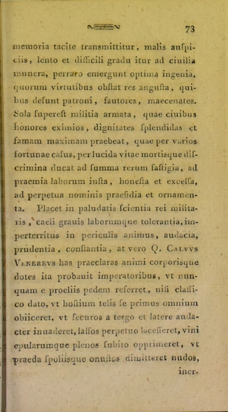 «V: [ ; il ■f «V5 niemoria tacile transmittitur, malis anfpi- ciis, lento et clifTicili gracia itur ad ciuilia inuncra, perraffo eniergunt opiiina ingénia, cjiiorum virtutibus obftat res angufta, qui- bas défunt patroni, fauloies, maecenates. irola fupercft inilitia armata, quae ciuibus bônores exiaiios, dignitates fplcnclidas et famam maxiinam praebeat, quae per vurios fortunae cafus, per lucida viiae rnortisque dil- criniina ducat ad fumma rerum faftigia, ad praemia laborum iufta , honefta et excelfa, ad perpétua noininis praefidia et ornarnen- ta. PJacet in paludatis fcicntia rei rnilita- ris ,'caeli grauis laborumcpîe tülcrantia,iin- perterritus in pcricuiis animus, audacia, prûdentia , conüantia , at vero Q. Calws ♦ VtNEREvs bas pracclaras aniini corporisque dotes ita probauit impcratoribus, vt nun- quain e proeliis pecicm referrçt, nili dall'i- co dato, vt hüüium telis fe prirnus omnium obiiceret, vt fcturos a tergo et latere auda- cter inuaderet, lalibs perpctuo îacdleret, vini epularumquc plenos fubito oppriineret, vt Yiaeda fpüiiigque onui'tos dimitteret nudos, .1 mer-