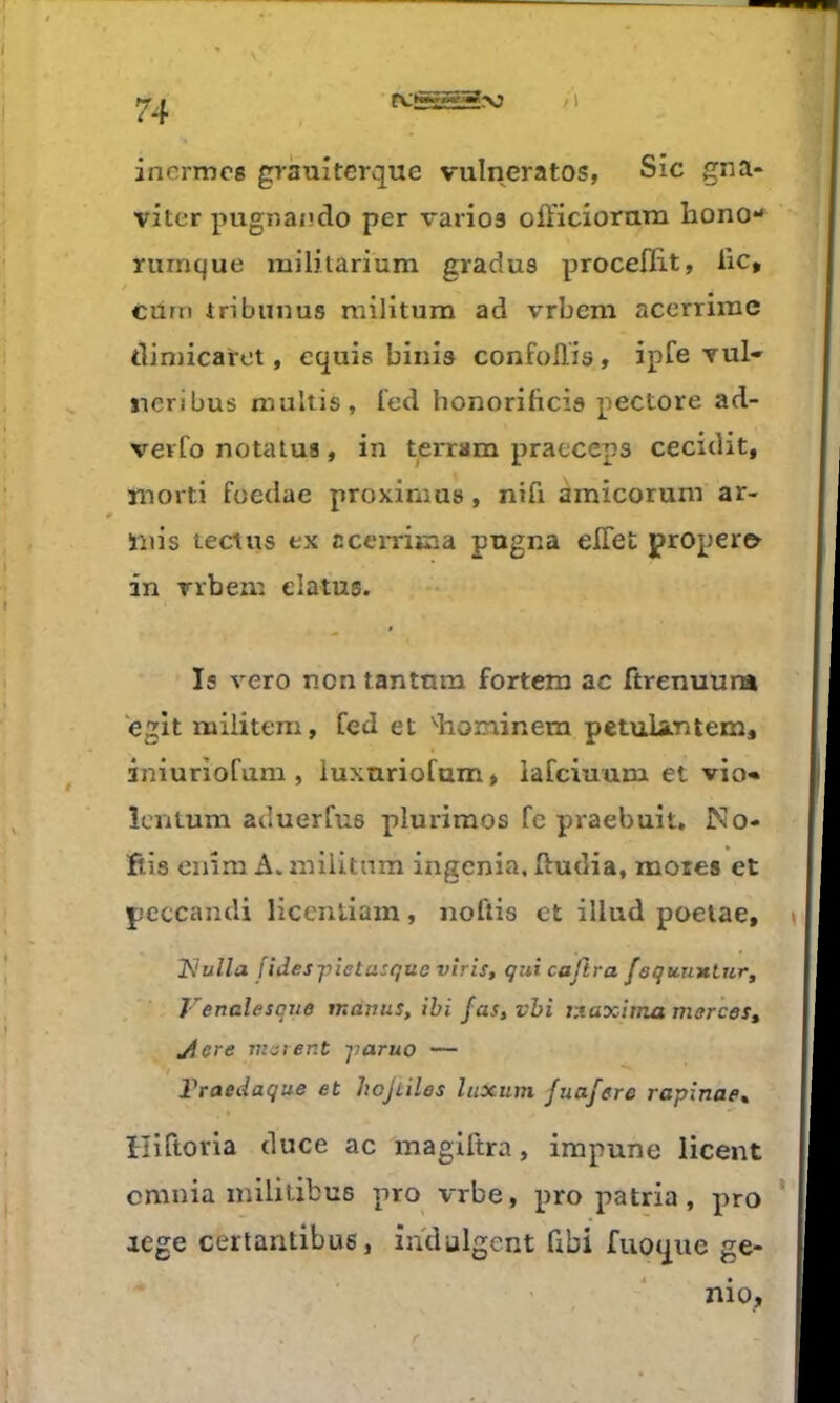 inermcs grauîterque vulneratos, Sic gna* viter pugnando per varies ofticioram hono*^ rumque militarium gradus proceflit, lie, / cum iribunus militum ad vrbem acerrime dimicarot, equis binis confoflis, ipfe vul» ïieribus tnultis, ied honorifteis pectore ad- vevfo notalus, in terrain praeceps cecidit, morti foedae proximus, nifi àmicorum ar- inis tectus ex ccemma pngna elTet proper& in rrbeni elatus. ^ $ Is vero non tantnm fortem ac ftrenuura eglt miiitem, fed et diominem petulantem, iniuriofum , iuxnriofum * iafciuum et vio« îentum aduerfus plurimos fe praebuit. Mo- fils enim A. inilitnm ingénia, ftudia, mores et pcccandi licenliam, noftis et illud poeiae, 2^ulla jïdes-pietasqueviris, qui cajïra faquuxtur, Venalesque tnanus, ihi fas, vhi iy.axima morceSt ^ere matent -jiaruo — */ Traedaque et hojLiles liixum fuafere rapînae^ t ïliftoria duce ac magiitra, impune licent cmnia mililibus pro vrbe, pro patria, pro icge certanlibus, indulgent übi fuouue ge-