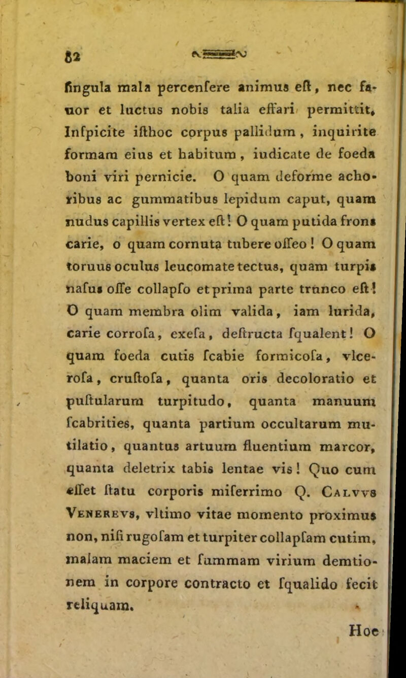 fingula mala percenfere animus eft, nec fa- nor et luctus nobia talia effari< permittit, Infpicite ifthoc corpus pallidum, inquirite formara eius et habitum, iudicate de foeda boni viri pernicie. O quam déformé acho- iribus ac gumraatibus lepidum caput, quam N ïludus capillis vertex efl: ! O quam putida frona carie, o quam cornuta tubere oiTeo ! O quam toruusoculus Icucomatetectu», quam turpia nafua oiTe collapfo etprima parte trnnco eft ! O quam membra olim valida, iam lurida, carie corrofa, exefa, deftructa fqualent! O quam foeda cutis fcabie formicofa, vlce- rofa, cruftofa, quanta oris decoloratio et puftularum turpitudo, quanta manuum fcabrities, quanta partium occultarum mu- tilatio, quantus artuum fluentiura marcor, quanta deletrix tabis lentae vis ! Quo cum «ifet ftatu corporîs miferrimo Q. Calvvs Venerevs, vltimo vitae momento proximus non, nifi rugofam et turpiter collapfam cutim, malam maciem et fummam virium deratio- nera in corpore contracte et fqualido fecit rtiiquam. Hoe*