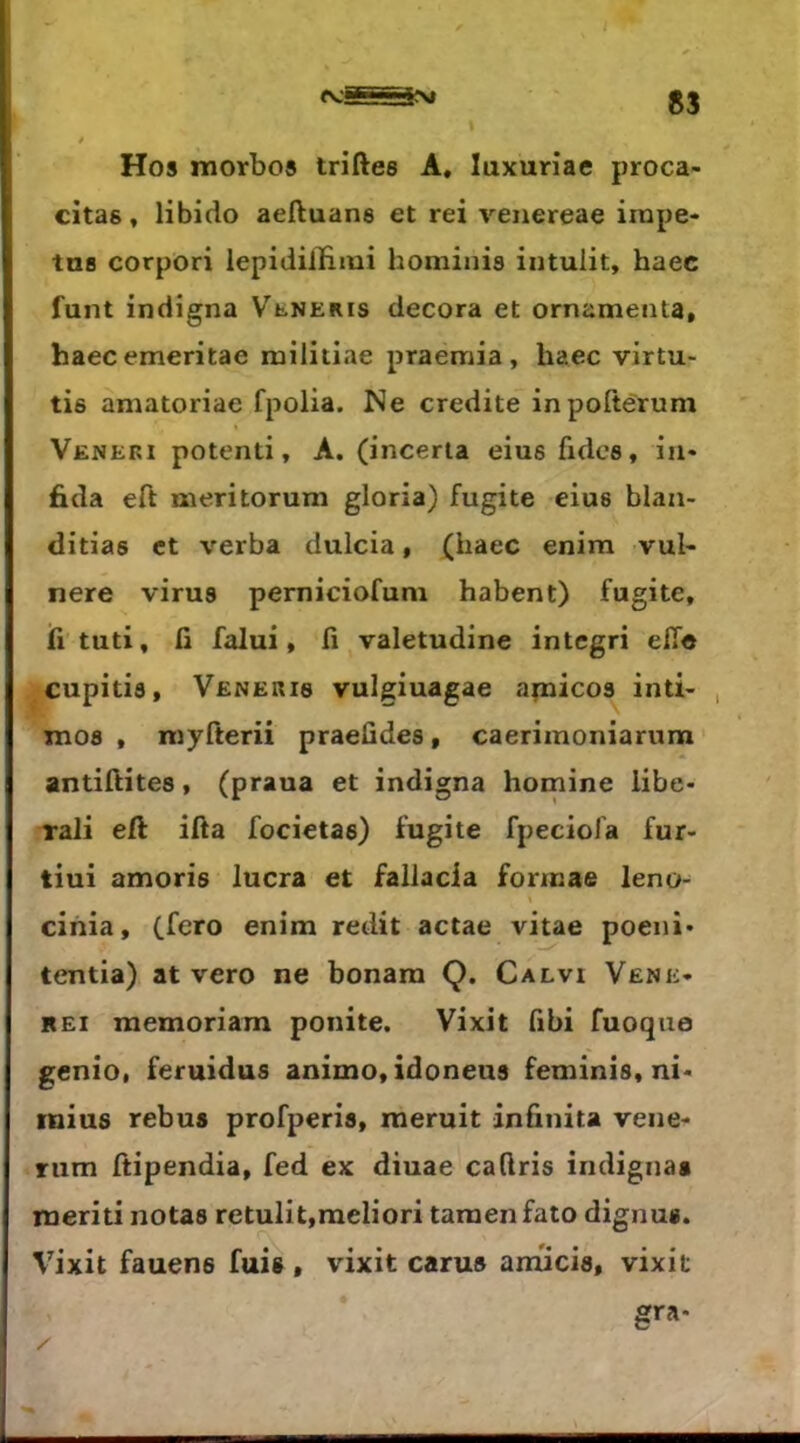 ■ 'Vm S3 Hos morbo« triftes A, luxuriae proca- citas» libido aeftuana et rei venereae irape* tus corpori lepidilHmi hominis intulit, haec funt indigna Veneris décora et ornamenta, haecemeritae militiae praemia, haec virtu- tis amatoriae fpolia. Ne crédité inpoftérum Veneri potenti, A. (incerta eius fidcs, in« fida eft meritorum gloria) fugite eius blaa- ditias et verba duicia, (haec enim vuh nere virus perniciofuni habent) fugite, h tuti, n falui, fi valetudine integri elle cupitis, Venekis vulgiuagae apaicos inti- , mos , myfterii praeûdes, caerimoniarum antihites, (praua et indigna homine libe- rali eft ifta focietas) fugite fpeciola fur- tiui amoris lucra et fallacia formas leno- cihia, (fero enim redit actae vitae poeni» tentia) at vero ne bonara Q. Calvi Vene* rei memoriam ponite. Vixit fibi fuoque genio. feruidus animo,idoneus feminis, ni* inius rebus profperis, meruit inûnita vene- riim ftipendia, fed ex diuae cadris indignas meriti notas retulit,raeliori taraenfato dignus. Vixit fauens fuis , vixit carus anîicis, vixit