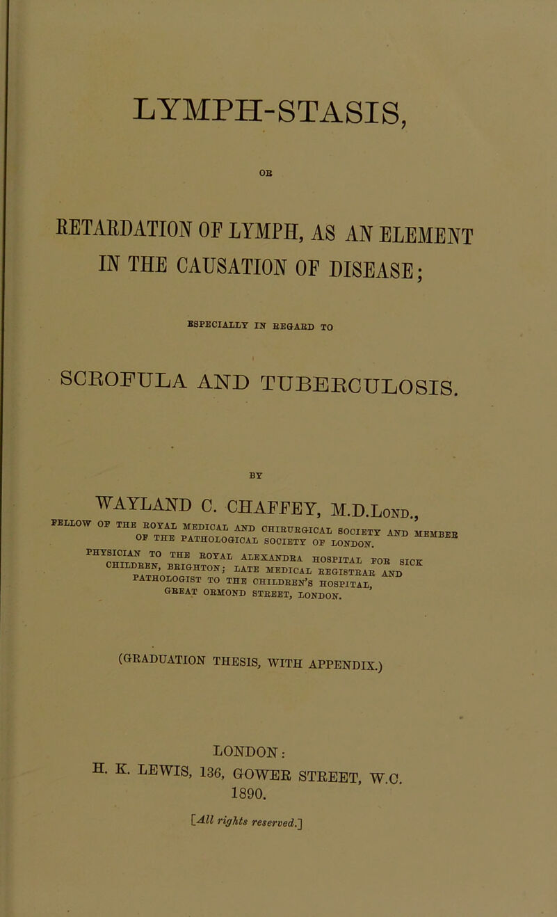 LYMPH-STASIS, OB RETARDATION OF LYMPH, AS AN ELEMENT IN THE CAUSATION OF DISEASE; ESPECIALLY IN REGARD TO SCROFULA AND TUBERCULOSIS. BY WAYLAND C. CHAFFEY, M.D.Lond., FELLOW OP THE ROYAL MEDICAL AND CHIRTTRGICAL SOCIETY AND MEMBEB OP THE PATHOLOGICAL SOCIETY OF LONDON. ^ PHYSICIAN TO THE ROYAL ALEXANDRA HOSPITAL FOR dTOTr CHILDREN, BRIGHTON; LATE MEDICAL REGISTRAR AND PATHOLOGIST TO THE CHILDREN’S HOSPITAL GBEAT ORMOND STREET, LONDON. (GRADUATION THESIS, WITH APPENDIX.) LONDON: H. K. LEWIS, 136, OOWER STREET, W.C. 1890. L-d.ll rights reserved.^