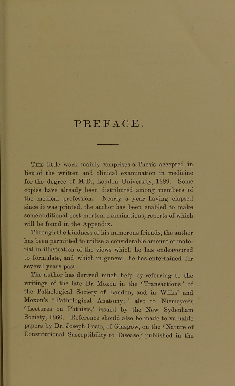 PREFACE. This little work mainly comprises a Thesis accepted in lieu of the written and clinical examination in medicine for the degree of M.D., London University, 1889. Some copies have already been distributed among members of the medical profession. Nearly a year having elapsed since it was printed, the author has been enabled to make some additional post-mortem examinations, reports of which will be found in the Appendix. Through the kindness of his numerous friends, the author has been permitted to utilise a considerable amount of mate- rial in illustration of the views which he has endeavoured to formulate, and which in general he has entertained for several years past. The author has derived much help by referring to the writings of the late Dr. Moxon in the f Transactions ’ of the Pathological Society of London, and in Wilks’ and Moxon’s f Pathological Anatomy;’ also to Niemeyer’s ‘ Lectures on Phthisis,’ issued by the New Sydenham Society, 1860. Reference should also be made to valuable papers by Dr. Joseph Coats, of Glasgow, on the ‘ Nature of Constitutional Susceptibility to Disease,’ published in the