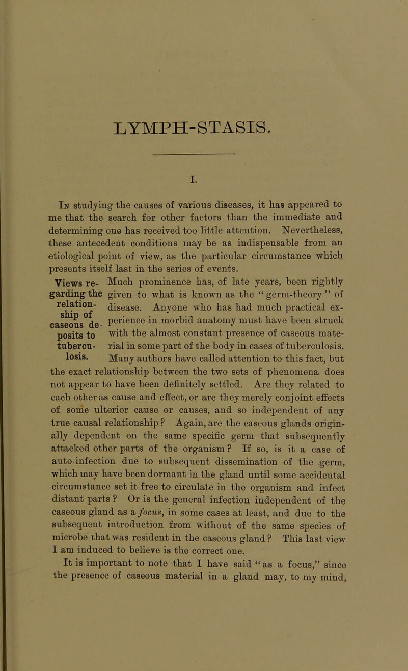 i. In studying the causes of various diseases, it has appeaved to me that the search for other factors than the immediate and determining one has received too little attention. Nevertheless, these antecedent conditions may be as indispensable from an etiological point of view, as the particular circumstance which presents itself last in the series of events. Views re- Much prominence has, of late years, been rightly gardingthe given to what is known as the “ germ-theory ” of relation- disease. Anyone who has had much practical ex- caseous de Pei'ieuce in morbid anatomy must have been struck posits to with the almost constant presence of caseous mate- tubercu- rial in some part of the body in cases of tuberculosis, losis. Many authors have called attention to this fact, but the exact relationship between the two sets of phenomena does not appear to have been definitely settled. Are they related to each other as cause and effect, or are they merely conjoint effects of some ulterior cause or causes, and so independent of any true causal relationship ? Again, are the caseous glands origin- ally dependent on the same specific germ that subsequently attacked other parts of the organism ? If so, is it a case of auto-infection due to subsequent dissemination of the germ, which may have been dormant in the gland until some accidental circumstance set it free to circulate in the organism and infect distant parts ? Or is the general infection independent of the caseous gland as a focus, in some cases at least, and due to the subsequent introduction from without of the same species of microbe that was resident in the caseous gland ? This last view I am iuduced to believe is the correct one. It is important to note that I have said “ as a focus,” since the presence of caseous material in a gland may, to my mind,