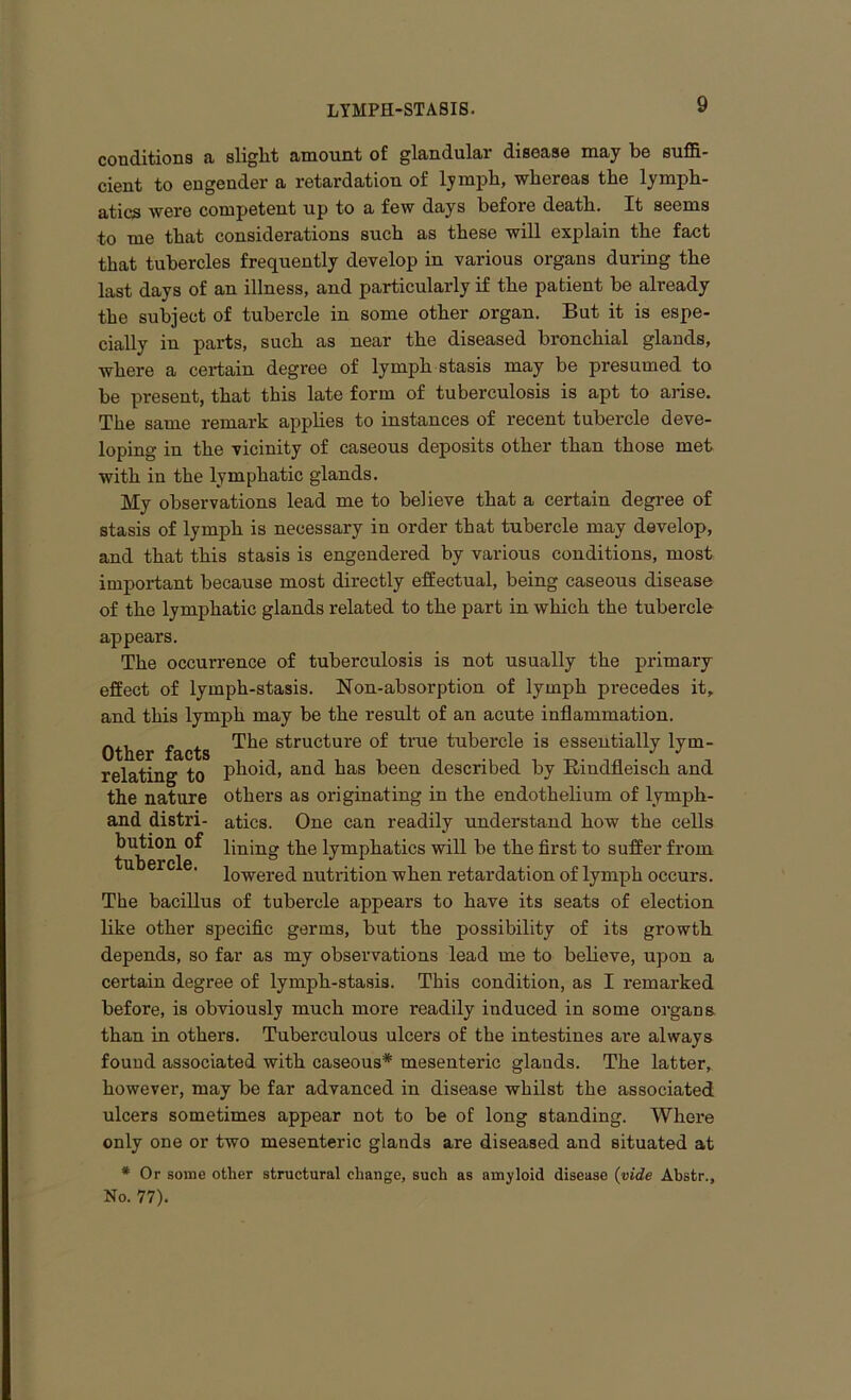 conditions a slight amount of glandular disease may be suffi- cient to engender a retardation of lymph, whereas the lymph- atics were competent up to a few days before death. It seems to me that considerations such as these will explain the fact that tubercles frequently develop in various organs during the last days of an illness, and particularly if the patient be already the subject of tubercle in some other organ. But it is espe- cially in parts, such as near the diseased bronchial glands, where a certain degree of lymph stasis may be presumed to be present, that this late form of tuberculosis is apt to arise. The same remark applies to instances of recent tubercle deve- loping in the vicinity of caseous deposits other than those met with in the lymphatic glands. My observations lead me to believe that a certain degree of stasis of lymph is necessary in order that tubercle may develop, and that this stasis is engendered by various conditions, most important because most directly effectual, being caseous disease of the lymphatic glands related to the part in which the tubercle appears. The occurrence of tuberculosis is not usually the primary effect of lymph-stasis. Non-absorption of lymph precedes it, and this lymph may be the result of an acute inflammation. Other facts s^ruc^ure ^rue tubercle is essentially lym- relating to phoid, and has been described by Kiudfleisch and the nature others as originating in the endothelium of lymph- and distri- atics. One can readily understand how the cells bution^of pning the lymphatics will be the first to suffer from lowered nutrition when retardation of lymph occurs. The bacillus of tubercle appears to have its seats of election like other specific germs, but the possibility of its growth depends, so far as my observations lead me to believe, upon a certain degree of lymph-stasis. This condition, as I remarked before, is obviously much more readily induced in some organs than in others. Tuberculous ulcers of the intestines are always found associated with caseous* mesenteric glands. The latter, however, may be far advanced in disease whilst the associated ulcers sometimes appear not to be of long standing. Where only one or two mesenteric glands are diseased and situated at # Or some other structural change, such as amyloid disease (vide Abstr., No. 77).