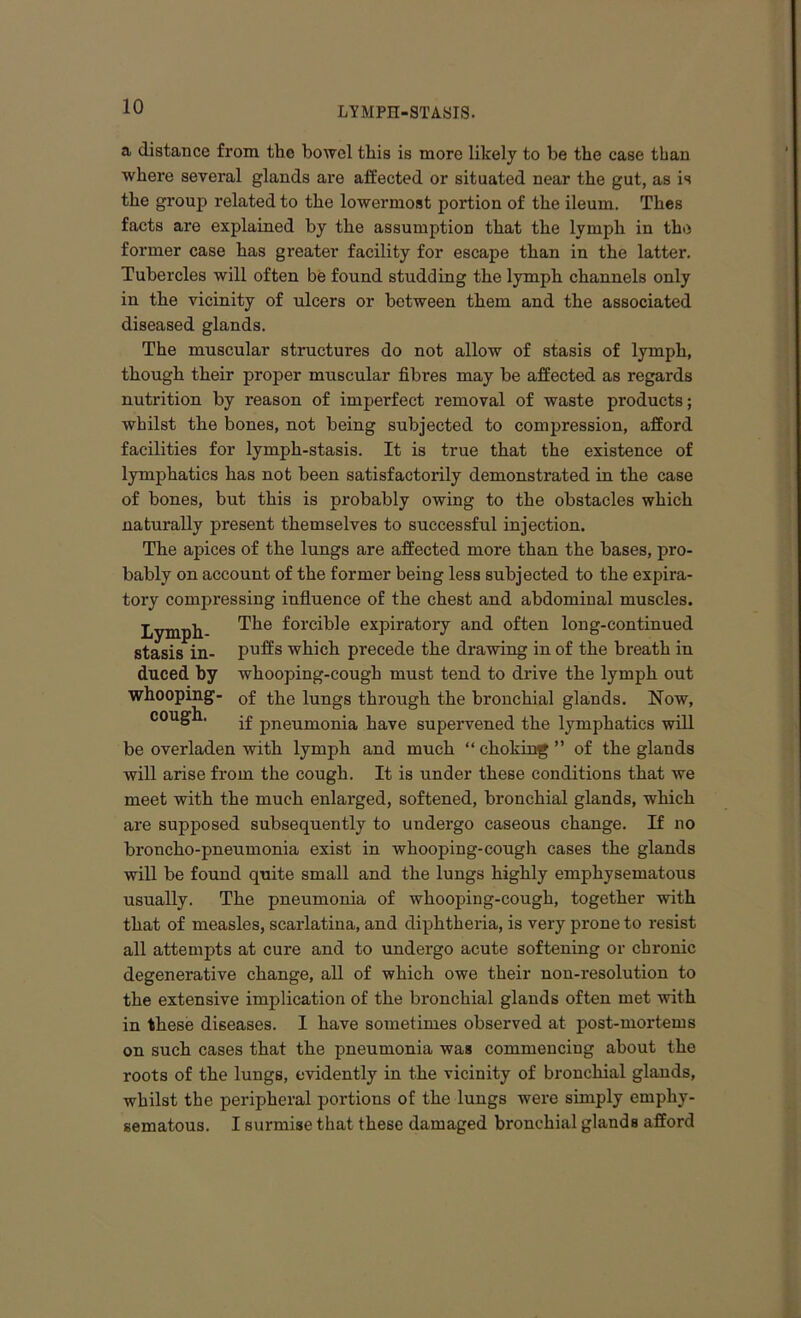 a distance from the bowel this is more likely to be the ease than where several glands are affected or situated near the gut, as is the group related to the lowermost portion of the ileum. Thes facts are explained by the assumption that the lymph in the former case has greater facility for escape than in the latter. Tubercles will often be found studding the lymph channels only in the vicinity of ulcers or between them and the associated diseased glands. The muscular structures do not allow of stasis of lymph, though their proper muscular fibres may be affected as regards nutrition by reason of imperfect removal of waste products; whilst the bones, not being subjected to compression, afford facilities for lymph-stasis. It is true that the existence of lymphatics has not been satisfactorily demonstrated in the case of bones, but this is probably owing to the obstacles which naturally present themselves to successful injection. The apices of the lungs are affected more than the bases, pro- bably on account of the former being less subjected to the expira- tory compressing influence of the chest and abdominal muscles. The forcible expiratory and often long-continued puffs which precede the drawing in of the breath in whooping-cough must tend to drive the lymph out of the lungs through the bronchial glands. Now, if pneumonia have supervened the lymphatics will be overladen with lymph and much “ choking ” of the glands will arise from the cough. It is under these conditions that we meet with the much enlarged, softened, bronchial glands, which are supposed subsequently to undergo caseous change. If no broncho-pneumonia exist in whooping-cough cases the glands will be found quite small and the lungs highly emphysematous usually. The pneumonia of whooping-cough, together with that of measles, scarlatina, and diphtheria, is very prone to resist all attempts at cure and to undergo acute softening or chronic degenerative change, all of which owe their non-resolution to the extensive implication of the bronchial glands often met with in these diseases. I have sometimes observed at post-mortems on such cases that the pneumonia was commencing about the roots of the lungs, evidently in the vicinity of bronchial glands, whilst the peripheral portions of the lungs were simply emphy- sematous. I surmise that these damaged bronchial glands afford Lymph- stasis in- duced by whooping- cough.