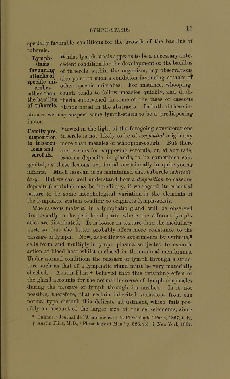 Lymph- stasis favouring attacks of specific mi- crobes other than specially favorable conditions for the growth of the bacillus of tubercle. Whilst lymph-stasis appears to be a necessary ante- cedent condition for the development of the bacillus of tubercle within the organism, my observations also point to such a condition favouring attacks of other specific microbes. For instance, whooping- cough tends to follow measles quickly, and diph- the bacillus theria supervened in some of the cases of caseous of tubercle. gianqs noted in the abstracts. In both of these in- stances we may suspect some lymph-stasis to be a predisposing factor. Family pre Viewed in tlje light °f the foregoing considerations disposition tubercle is not likely to be of congenital origin any to tubercu- more than measles or whooping-cough. But there losis and are reasons for supposing scrofula, or, at any rate, scrofula. caseous deposits in glands, to be sometimes con- genital, as these lesions are found occasionally in quite young infants. Much less can it be maintained that tubercle is heredi- tary. But we can well understand how a disposition to caseous deposits (scrofula) may be hereditary, if we regard its essential nature to be some morphological variation in the elements of the lymphatic system tending to originate lymph-stasis. The caseous material in a lymphatic gland will be observed first usually in the peripheral parts where the afferent lymph- atics are distributed. It is looser in texture than the medullary part, so that the latter probably offers more resistance to the passage of lymph. Now, according to experiments by Onirnus,* cells form and multiply in lymph plasma subjected to osmotic action at blood heat whilst enclosed in thin animal membranes. Under normal conditions the passage of lymph through a struc- ture such as that of a lymphatic gland must be very materially checked. Austin Flint f believed that this retarding effect of the gland accounts for the normal increase of lymph corpuscles during the passage of lymph through its meshes. Is it not possible, therefore, that certain inherited variations from the normal type disturb this delicate adjustment, which fails pos- sibly on account of the larger size of the cell-elements, since * Onimus, ‘ Journal de l’Anatomie et de la Physiologie,’ Paris, 1867, t. iv. f Austin Flint, M.D., ‘ Physiology of Man,’ p. 526, vol. ii, New York, 1867.