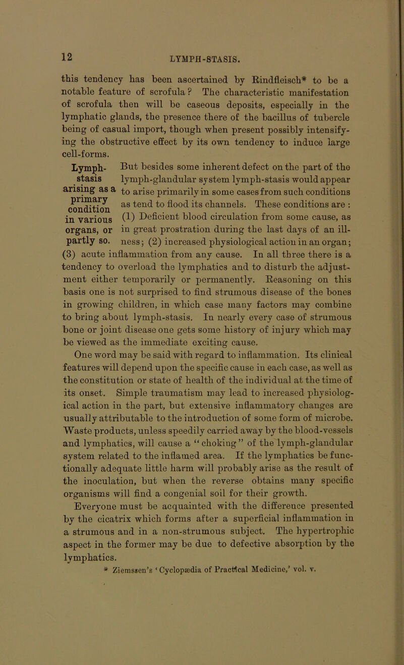 this tendency has been ascertained by Rindfleisch* to be a notable feature of scrofula ? The characteristic manifestation of scrofula then will be caseous deposits, especially in the lymphatic glands, the presence there of the bacillus of tubercle being of casual import, though when present possibly intensify- ing the obstructive effect by its own tendency to induce large cell-forms. Lymph- But besides some inherent defect on the part of the stasis lymph-glandular system lymph-stasis would appear arising as a arise primarily in some cases from such conditions conation as ten<^ fl°0<l its channels. These conditions are : in various 0-) Deficient blood circulation from some cause, as organs, or in great prostration during the last days of an ill- partly so. ness; (2) increased physiological action in an organ; (3) acute inflammation from any cause. In all three there is a tendency to overload the lymphatics and to disturb the adjust- ment either temporarily or permanently. Reasoning on this basis one is not surprised to find strumous disease of the bones in growing children, in which case many factors may combine to bring about lymph-stasis. In nearly every case of strumous bone or joint disease one gets some history of injury which may be viewed as the immediate exciting cause. One word may be said with regard to inflammation. Its clinical features will depend upon the specific cause in each case, as well as the constitution or state of health of the individual at the time of its onset. Simple traumatism may lead to increased physiolog- ical action in the part, but extensive inflammatory changes are usually attributable to the introduction of some form of microbe. Waste products, unless speedily carried away by the blood-vessels and lymphatics, will cause a “ choking ” of the lymph-glandular system related to the inflamed area. If the lymphatics be func- tionally adequate little harm will probably arise as the result of the inoculation, but when the reverse obtains many specific organisms will find a congenial soil for their growth. Everyone must be acquainted with the difference presented by the cicatrix which forms after a superficial inflammation in a strumous and in a non-strumous subject. The hypertrophic aspect in the former may be due to defective absorption by the lymphatics. * Ziemssen’s ‘ Cyclopsedia of Practical Medicine,’ vol. v.