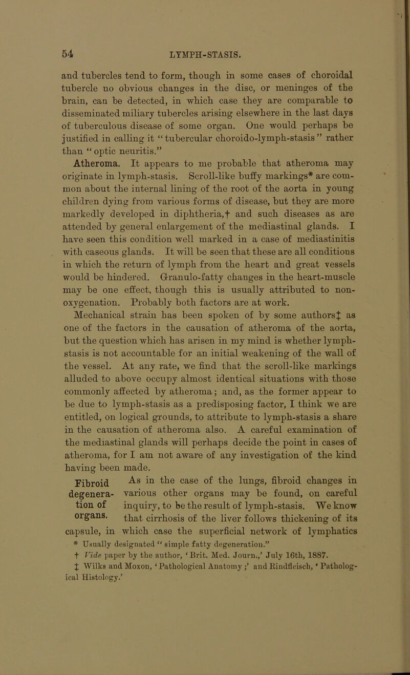 and tubercles tend to form, though in some cases of choroidal tubercle no obvious changes in the disc, or meninges of the brain, can be detected, in which case they are comparable to disseminated miliary tubercles arising elsewhere in the last days of tuberculous disease of some organ. One would perhaps be justified in calling it “tubercular choroido-lymph-stasis” rather than “ optic neuritis.” Atheroma. It appears to me probable that atheroma may originate in lymph-stasis. Scroll-like buffy markings* are com- mon about the internal lining of the root of the aorta in young children dying from various forms of disease, but they are more markedly developed in diphtheria,f and such diseases as are attended by general enlargement of the mediastinal glands. I have seen this condition well marked in a case of mediastinitis with caseous glands. It will be seen that these are all conditions in which the return of lymph from the heart and great vessels would be hindered. Granulo-fatty changes in the heart-muscle may be one effect, though this is usually attributed to non- oxygenation. Probably both factors are at work. Mechanical strain has been spoken of by some authorsJ as one of the factors in the causation of atheroma of the aorta, but the question which has arisen in my mind is whether lymph- stasis is not accountable for an initial weakening of the wall of the vessel. At any rate, we find that the scroll-like markings alluded to above occupy almost identical situations with those commonly affected by atheroma; and, as the former appear to be due to lymph-stasis as a predisposing factor, I think we are entitled, on logical grounds, to attribute to lymph-stasis a share in the causation of atheroma also. A careful examination of the mediastinal glands will perhaps decide the point in cases of atheroma, for I am not aware of any investigation of the kind having been made. Fibroid As the case the lungs> fibroid changes in degenera- various other organs may be found, on careful tion of inquiry, to be the result of lymph-stasis. We know organs. that c^-hogis 0f the liver follows thickening of its capsule, in which case the superficial network of lymphatics * Usually designated  simple fatty degeneration.” f Vide paper by the author, ‘Brit. Med. Journ.,’ July 16tli, 1887. J Wilks and Moxon, ‘ Pathological Anatomy and llindfleisch,' Patholog- ical Histology.’