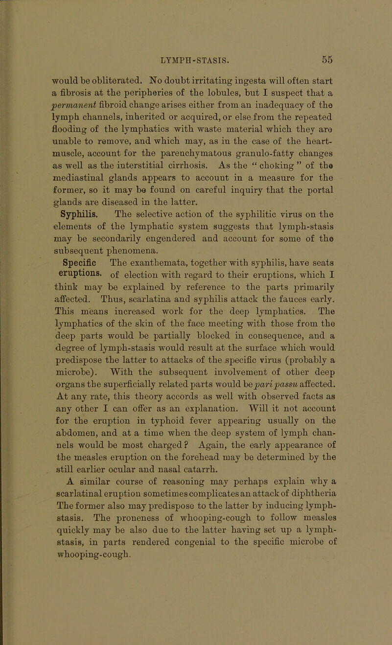 would be obliterated. No doubt irritating ingesta will often start a fibrosis at the peripheries of the lobules, but I suspect that a permanent fibroid change arises either from an inadequacy of the lymph channels, inherited or acquired, or else from the repeated flooding of the lymphatics with waste material which they are unable to remove, and which may, as in the case of the heart- muscle, account for the parenchymatous granulo-fatty changes as well as the interstitial cirrhosis. As the “ choking ” of the mediastinal glands appears to account in a measure for the former, so it may be found on careful inquiry that the portal glands are diseased in the latter. Syphilis. The selective action of the syphilitic virus on the elements of the lymphatic system suggests that lymph-stasis may be secondarily engendered and account for some of the subsequent phenomena. Specific The exanthemata, together with syphilis, have seats eruptions. 0f election with regard to their eruptions, which I think may be explained by reference to the parts primarily affected. Thus, scarlatina and syphilis attack the fauces early. This means increased work for the deep lymphatics. The lymphatics of the skin of the face meeting with those from the deep parts would be partially blocked in consequence, and a degree of lymph-stasis would result at the surface which would predispose the latter to attacks of the specific virus (probably a microbe). With the subsequent involvement of other deep organs the superficially related parts would he pari passu affected. At any rate, this theory accords as well with observed facts as any other I can offer as an explanation. Will it not account for the eruption in typhoid fever appearing usually on the abdomen, and at a time when the deep system of lymph chan- nels would be most charged ? Again, the early appearance of the measles eruption on the forehead may be determined by the still earlier ocular and nasal catarrh. A similar course of reasoning may perhaps explain why a scarlatinal eruption sometimes complicates an attack of diphtheria The former also may predispose to the latter by inducing lymph- stasis. The proneness of whooping-cough to follow measles quickly may be also due to the latter having set up a lymph- stasis, in parts rendered congenial to the specific microbe of whooping-cough.