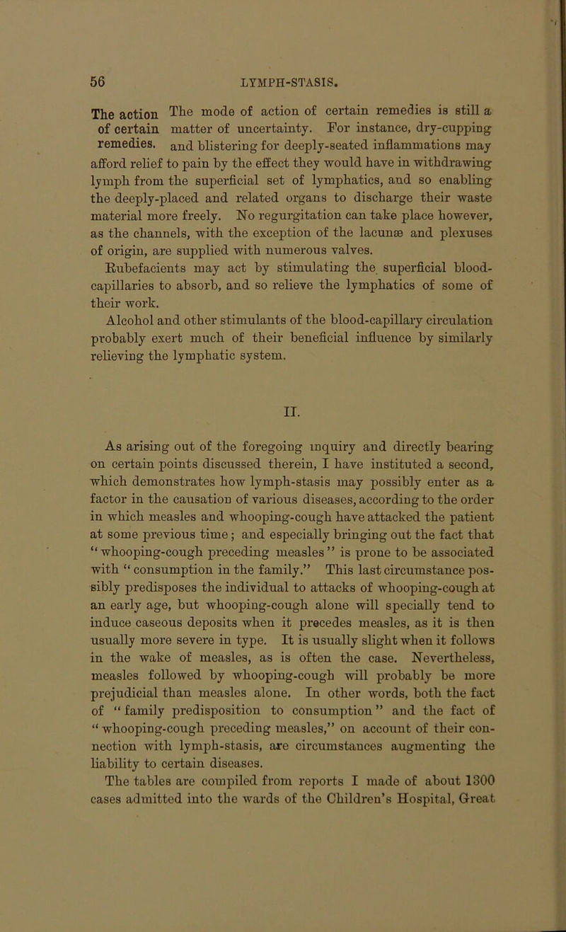 The action The mode of action of certain remedies is still a of certain matter of uncertainty. For instance, dry-cupping remedies. and blistering for deeply-seated inflammations may afford relief to pain by the effect they would have in withdrawing lymph from the superficial set of lymphatics, and so enabling the deeply-placed and related organs to discharge their waste material more freely. No regurgitation can take place however, as the channels, with the exception of the lacunae and plexuses of origin, are supplied with numerous valves. Rubefacients may act by stimulating the superficial blood- capillaries to absorb, and so relieve the lymphatics of some of their work. Alcohol and other stimulants of the blood-capillary circulation probably exert much of their beneficial influence by similarly relieving the lymphatic system. II. As arising out of the foregoing inquiry and directly bearing on certain points discussed therein, I have instituted a second, which demonstrates how lymph-stasis may possibly enter as a factor in the causation of various diseases, according to the order in which measles and whooping-cough have attacked the patient at some previous time; and especially bringing out the fact that “whooping-cough preceding measles” is prone to be associated with “ consumption in the family.” This last circumstance pos- sibly predisposes the individual to attacks of whooping-cough at an early age, but whooping-cough alone will specially tend to induce caseous deposits when it precedes measles, as it is then usually more severe in type. It is usually slight when it follows in the wake of measles, as is often the case. Nevertheless, measles followed by whooping-cough will probably be more prejudicial than measles alone. In other words, both the fact of “ family predisposition to consumption ” and the fact of “ whooping-cough preceding measles,” on account of their con- nection with lymph-stasis, axe circumstances augmenting the liability to certain diseases. The tables are compiled from reports I made of about 1300 cases admitted into the wards of the Children’s Hospital, Great