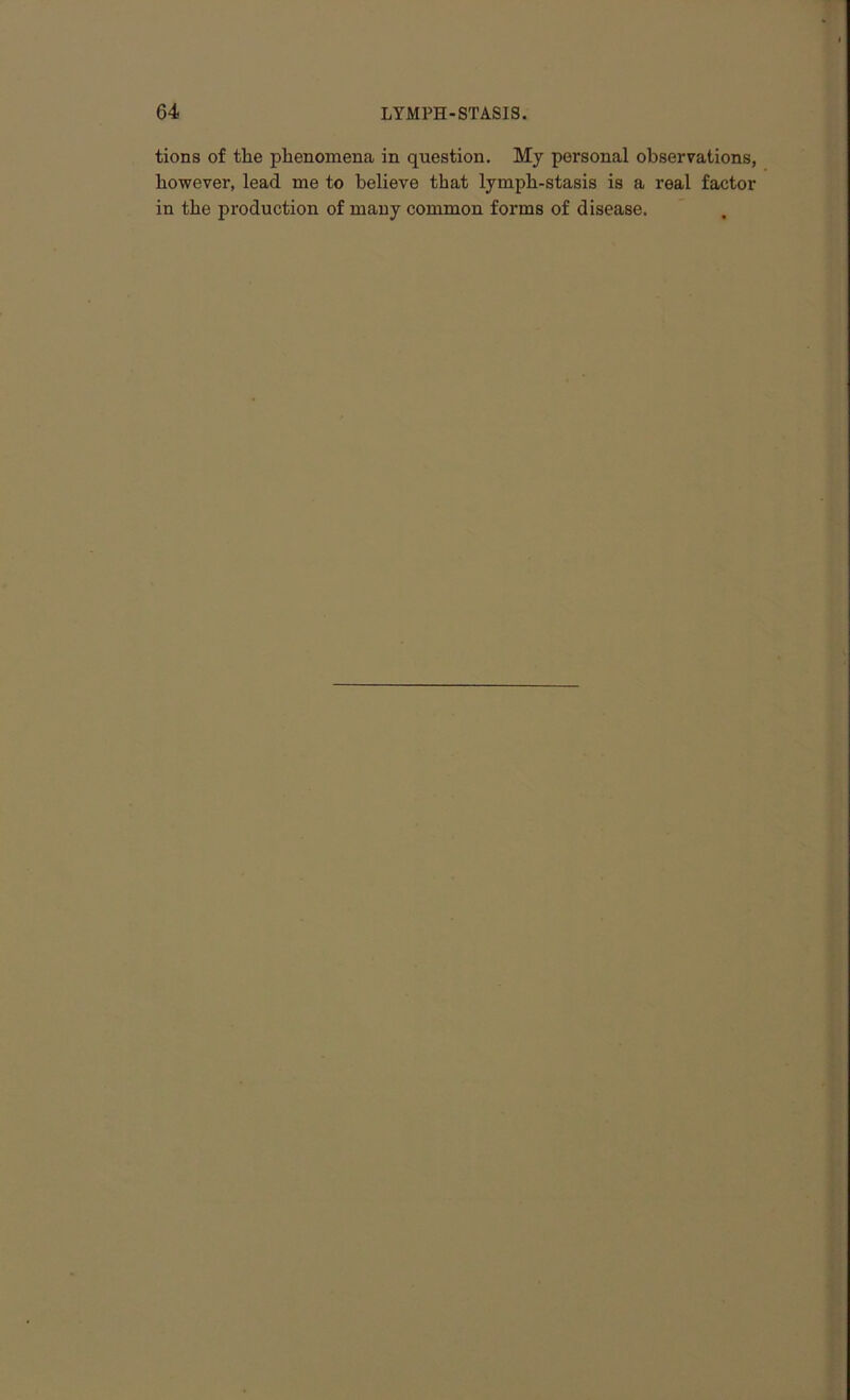 tions of the phenomena in question. My personal observations, however, lead me to believe that lymph-stasis is a real factor in the production of many common forms of disease.