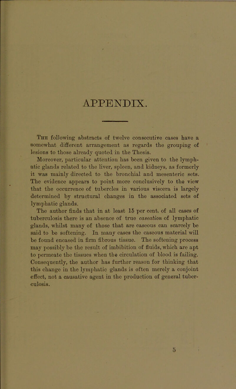 APPENDIX. The following abstracts of twelve consecutive cases have a somewhat different arrangement as regards the grouping of lesions to those already quoted in the Thesis. Moreover, particular attention lias been given to the lymph- atic glands related to tbe liver, spleen, and kidneys, as formerly it was mainly directed to tbe bronchial and mesenteric sets. Tbe evidence appears to point more conclusively to tbe view tbat tbe occurrence of tubercles in various viscera is largely determined by structural changes in tbe associated sets of lymphatic glands. Tbe author finds tbat in at least 15 per cent, of all cases of tuberculosis there is an absence of true caseation of lymphatic glands, whilst many of those that are caseous can scarcely be said to be softening. In many cases the caseous material will be found encased in firm fibrous tissue. The softening process may possibly be the result of imbibition of fluids, which are apt to permeate the tissues when the circulation of blood is failing. Consequently, the author has further reason for thinking that this change in the lymphatic glands is often merely a conjoint effect, not a causative agent in the production of general tuber- culosis.