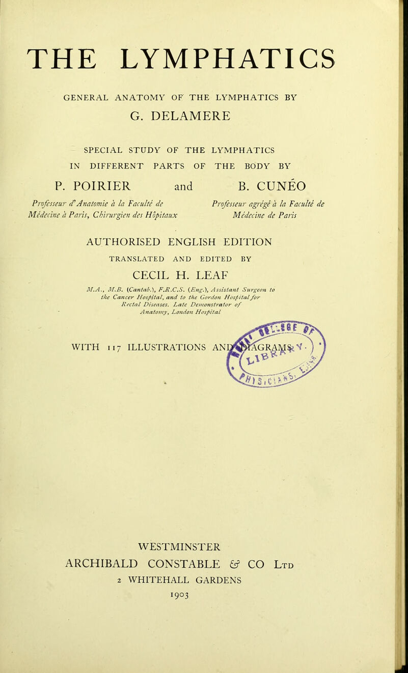 GENERAL ANATOMY OF THE LYMPHATICS BY G. DELAMERE SPECIAL STUDY OF THE LYMPHATICS IN DIFFERENT PARTS OF THE BODY BY P. POIRIER and B. CUNEO Professeur d'Anatomie a la Faculte de Professeur agrege a la Faculte de Medecine a Paris, Chirurgien des Hbpitaux Medecine de Pails AUTHORISED ENGLISH EDITION TRANSLATED AND EDITED BY CECIL H. LEAF M.A., M.B. (Cantab.), F.B.C.S. (Eng.), Assistant Surgeon to the Cancer Hospital, and to the Gordon Hospital for Rectal Diseases. Late Demonstrator of Anatomy, London Hospital WESTMINSTER ARCHIBALD CONSTABLE CO Ltd 2 WHITEHALL GARDENS I9°3
