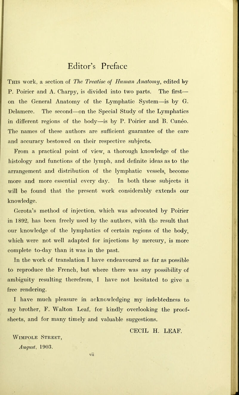 Editor’s Preface This work, a section of The Treatise of Human Anatomy, edited by P. Poirier and A. Charpy, is divided into two parts. The first— on the General Anatomy of the Lymphatic System—is by G. Delamere. The second—on the Special Study of the Lymphatics in different regions of the body—is by P. Poirier and B. Cuneo. The names of these authors are sufficient guarantee of the care and accuracy bestowed on their respective subjects. From a practical point of view, a thorough knowledge of the histology and functions of the lymph, and definite ideas as to the arrangement and distribution of the lymphatic vessels, become more and more essential every day. In both these subjects it will be found that the present work considerably extends our knowledge. Gerota’s method of injection, which was advocated by Poirier in 1892, has been freely used by the authors, with the result that our knowledge of the lymphatics of certain regions of the body, which were not well adapted for injections by mercury, is more complete to-day than it was in the past. In the -work of translation I have endeavoured as far as possible to reproduce the French, but where there was any possibility of ambiguity resulting therefrom, I have not hesitated to give a free rendering. I have much pleasure in acknowledging my indebtedness to my brother, F. Walton Leaf, for kindly overlooking the proof- sheets, and for many timely and valuable suggestions. Wimpole Street, August, 1903. CECIL H. LEAF.