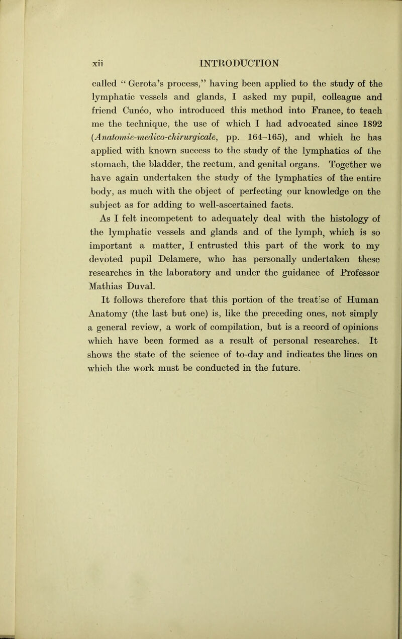 called “ Gerota’s process,” having been applied to the study of the lymphatic vessels and glands, I asked my pupil, colleague and friend Cuneo, who introduced this method into France, to teach me the technique, the use of which I had advocated since 1892 (Anatomie-medico-chirurgicale, pp. 164-165), and which he has applied with known success to the study of the lymphatics of the stomach, the bladder, the rectum, and genital organs. Together we have again undertaken the study of the lymphatics of the entire body, as much with the object of perfecting our knowledge on the subject as for adding to well-ascertained facts. As I felt incompetent to adequately deal with the histology of the lymphatic vessels and glands and of the lymph, which is so important a matter, I entrusted this part of the work to my devoted pupil Delamere, who has personally undertaken these researches in the laboratory and under the guidance of Professor Mathias Duval. It follows therefore that this portion of the treatise of Human Anatomy (the last but one) is, like the preceding ones, not simply a general review, a work of compilation, but is a record of opinions which have been formed as a result of personal researches. It shows the state of the science of to-day and indicates the lines on which the work must be conducted in the future.