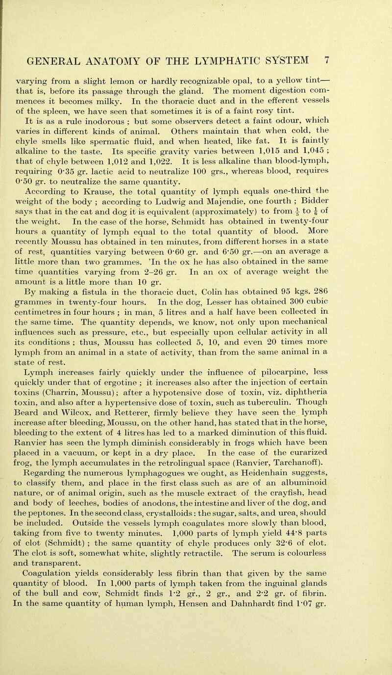 varying from a slight lemon or hardly recognizable opal, to a yellow tint— that is, before its passage through the gland. The moment digestion com- mences it becomes milky. In the thoracic duct and in the efferent vessels of the spleen, we have seen that sometimes it is of a faint rosy tint. It is as a rule inodorous : but some observers detect a faint odour, which varies in different kinds of animal. Others maintain that when cold, the chyle smells like spermatic fluid, and when heated, like fat. It is faintly alkaline to the taste. Its specific gravity varies between 1,015 and 1,045 ; that of chyle between 1,012 and 1,022. It is less alkaline than blood-lymph, requiring 0-35 gr. lactic acid to neutralize 100 grs., whereas blood, requires 0'50 gr. to neutralize the same quantity. According to Krause, the total quantity of lymph equals one-third the weight of the body ; according to Ludwig and Majendie, one fourth ; Bidder says that in the cat and dog it is equivalent (approximately) to from to ^ of the weight. In the case of the horse, Schmidt has obtained in twenty-four hours a quantity of lymph equal to the total quantity of blood. More recently Moussu has obtained in ten minutes, from different horses in a state of rest, quantities varying between O'60 gr. and 6'50 gr.—on an average a little more than two grammes. ’In the ox he has also obtained in the same time quantities varying from 2-26 gr. In an ox of average weight the amount is a little more than 10 gr. By making a fistula in the thoracic duct, Cohn has obtained 95 kgs. 286 grammes in twenty-four hours. In the dog, Lesser has obtained 300 cubic centimetres in four hours ; in man, 5 litres and a half have been collected in the same time. The quantity depends, we know, not only upon mechanical influences such as pressure, etc., but especially upon cellular activity in all its conditions ; thus, Moussu has collected 5, 10, and even 20 times more lymph from an animal in a state of activity, than from the same animal in a state of rest. Lymph increases fairly quickly under the influence of pilocarpine, less quickly under that of ergotine ; it increases also after the injection of certain toxins (Charrin, Moussu); after a hypotensive dose of toxin, viz. diphtheria toxin, and also after a hypertensive dose of toxin, such as tuberculin. Though Beard and Wilcox, and Retterer, firmly believe they have seen the lymph increase after bleeding, Moussu, on the other hand, has stated that in the horse, bleeding to the extent of 4 litres has led to a marked diminution of this fluid. Ranvier has seen the lymph diminish considerably in frogs which have been placed in a vacuum, or kept in a dry place. In the case of the curarized frog, the lymph accumulates in the retrolingual space (Ranvier, Tarclianoff). Regarding the numerous lymphagogues we ought, as Heidenhain suggests, to classify them, and place in the first class such as are of an albuminoid nature, or of animal origin, such as the muscle extract of the crayfish, head and body of leeches, bodies of anodons, the intestine and liver of the dog, and the peptones. In the second class, crystalloids: the sugar, salts, and urea, should be included. Outside the vessels lymph coagulates more slowly than blood, taking from five to twenty minutes. 1,000 parts of lymph yield 44'8 parts of clot (Schmidt) ; the same quantity of chyle produces only 32'6 of clot. The clot is soft, somewhat white, slightly retractile. The serum is colourless and transparent. Coagulation yields considerably less fibrin than that given by the same quantity of blood. In 1,000 parts of lymph taken from the inguinal glands of the bull and cow, Schmidt finds 1*2 gr., 2 gr., and 2'2 gr. of fibrin. In the same quantity of human lymph, Hensen and Dahnhardt find 1'07 gr.