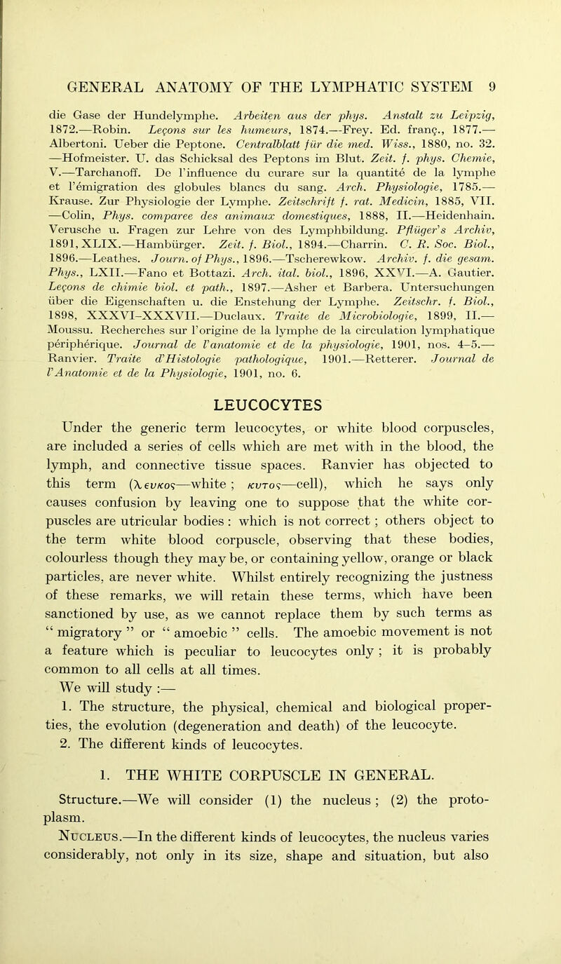 die Gase der Hundelymphe. Arbeiten aus der phys. Anstalt zu Leipzig, 1872.—Robin. Legons sur les humeurs, 1874.—Frey. Ed. frang., 1877.— Albertoni. Ueber die Peptone. Centralblatt fur die med. Wiss., 1880, no. 32. —Hofmeister. U. das Schicksal des Peptons im Blut. Zeit. f. phys. Chernie, V.—Tarchanoff. De l’influence du curare sur la quantite de la lymphe et l’emigration des globules blancs du sang. Arch. Physiologie, 1785.— Krause. Zur Physiologie der Lymphe. Zeitschrift f. rat. Medicin, 1885, VII. —Colin, Phys. comparee des animaux domestiques, 1888, II.—Heidenhain. Verusche u. Fragen zur Lehre von des Lymphbildung. Pfliiger’s Archiv, 1891, XLIX.—Hamburger. Zeit. f. Biol., 1894.—Charrin. C. B. Soc. Biol., 1896.—Leathes. Journ. of Phys., 1896.—Tscberewkow. Archiv. f. die gesam. Phys., LXII.—Fano et Bottazi. Arch. ital. biol., 1896, XXVI.—A. Gautier. Legons de chimie biol. et path., 1897.—Asher et Barbera. Untersuchungen iiber die Eigenschaften u. die Enstehung der Lymphe. Zeitschr. f. Biol., 1898, XXXVI-XXXVII.—Duclaux. Traite de Microbiologie, 1899, II.— Moussu. Recherches sur l’origine de la lymphe de la circulation lymphatique peripherique. Journal de Vanatomie et de la physiologie, 1901, nos. 4-5.— Ranvier. Traite d'Histologie pathologique, 1901.—Retterer. Journal de VAnatomie et de la Physiologie, 1901, no. 6. LEUCOCYTES Under the generic term leucocytes, or white blood corpuscles, are included a series of cells which are met with in the blood, the lymph, and connective tissue spaces. Ranvier has objected to this term (\ev/<o<;—white; kvt o?—cell), which he says only causes confusion by leaving one to suppose that the white cor- puscles are utricular bodies : which is not correct; others object to the term white blood corpuscle, observing that these bodies, colourless though they maybe, or containing yellow, orange or black particles, are never white. Whilst entirely recognizing the justness of these remarks, we will retain these terms, which have been sanctioned by use, as we cannot replace them by such terms as “ migratory ” or “ amoebic ” cells. The amoebic movement is not a feature which is peculiar to leucocytes only ; it is probably common to all cells at all times. We will study :— 1. The structure, the physical, chemical and biological proper- ties, the evolution (degeneration and death) of the leucocyte. 2. The different kinds of leucocytes. 1. THE WHITE CORPUSCLE IN GENERAL. Structure.—We will consider (1) the nucleus ; (2) the proto- plasm. Nucleus.—In the different kinds of leucocytes, the nucleus varies considerably, not only in its size, shape and situation, but also