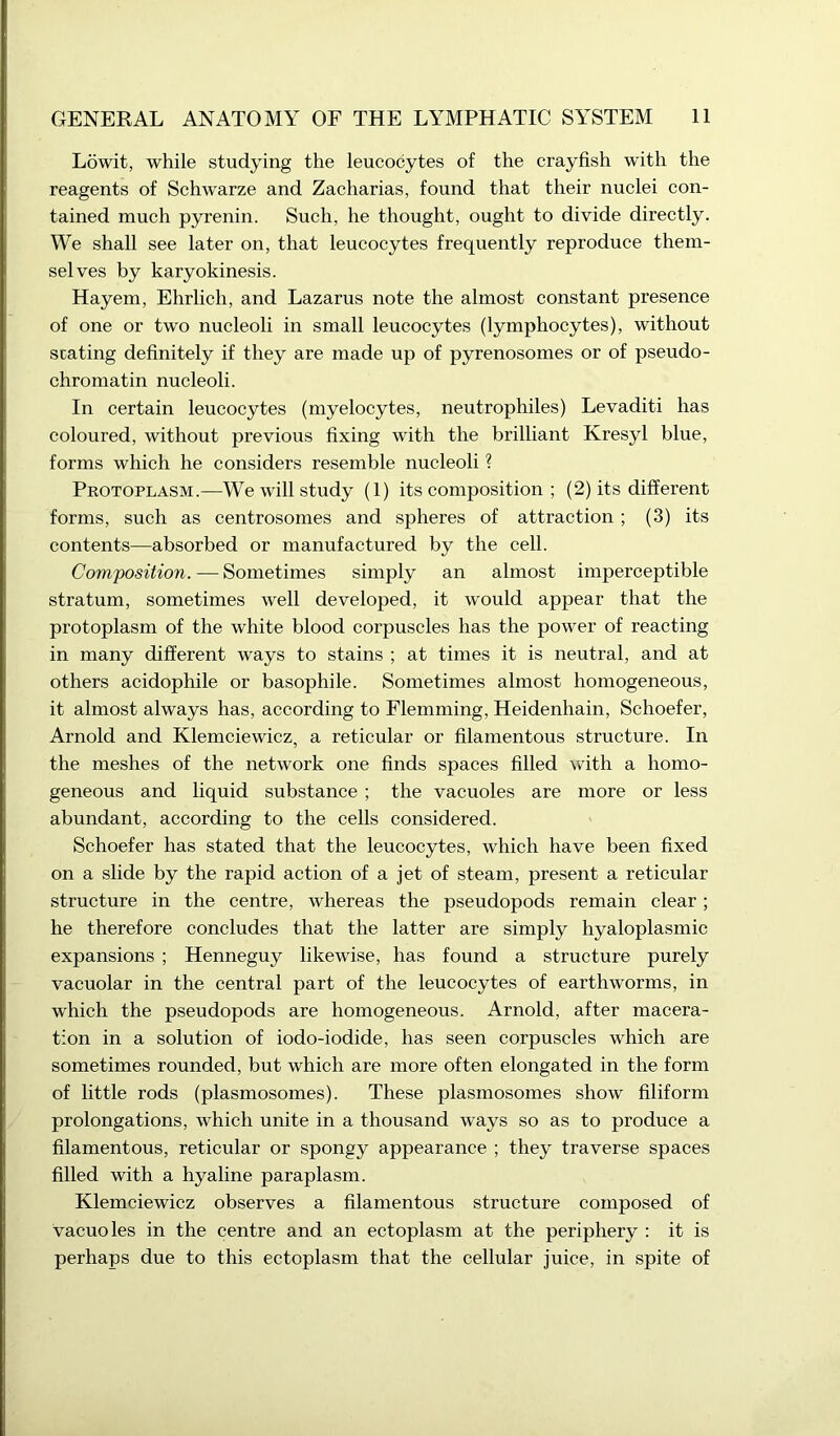 Lowit, while studying the leucocytes of the crayfish with the reagents of Schwarze and Zacharias, found that their nuclei con- tained much pyrenin. Such, he thought, ought to divide directly. We shall see later on, that leucocytes frequently reproduce them- selves by karyokinesis. Hayem, Ehrlich, and Lazarus note the almost constant presence of one or two nucleoli in small leucocytes (lymphocytes), without seating definitely if they are made up of pyrenosomes or of pseudo- chromatin nucleoli. In certain leucocytes (myelocytes, neutrophiles) Levaditi has coloured, without previous fixing with the brilliant Kresyl blue, forms which he considers resemble nucleoli ? Protoplasm.—We will study (1) its composition ; (2) its different forms, such as centrosomes and spheres of attraction; (3) its contents—absorbed or manufactured by the cell. Composition. — Sometimes simply an almost imperceptible stratum, sometimes well developed, it would appear that the protoplasm of the white blood corpuscles has the power of reacting in many different ways to stains ; at times it is neutral, and at others acidophile or basophile. Sometimes almost homogeneous, it almost always has, according to Flemming, Heidenliain, Schoefer, Arnold and Klemciewicz, a reticular or filamentous structure. In the meshes of the network one finds spaces filled with a homo- geneous and liquid substance ; the vacuoles are more or less abundant, according to the cells considered. Schoefer has stated that the leucocytes, which have been fixed on a slide by the rapid action of a jet of steam, present a reticular structure in the centre, whereas the pseudopods remain clear; he therefore concludes that the latter are simply hyaloplasmic expansions ; Henneguy likewise, has found a structure purely vacuolar in the central part of the leucocytes of earthworms, in which the pseudopods are homogeneous. Arnold, after macera- tion in a solution of iodo-iodide, has seen corpuscles which are sometimes rounded, but which are more often elongated in the form of little rods (plasmosomes). These plasmosomes show filiform prolongations, which unite in a thousand ways so as to produce a filamentous, reticular or spongy appearance ; they traverse spaces filled with a hyaline paraplasm. Klemciewicz observes a filamentous structure composed of vacuoles in the centre and an ectoplasm at the periphery : it is perhaps due to this ectoplasm that the cellular juice, in spite of