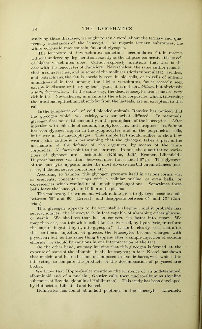 studying these diastases, we ought to say a word about the ternary and qua- ternary substances of the leucocyte. As regards ternary substances, the white corpuscle may contain fats and glycogen. The leucocyte of invertebrates sometimes accumulates fat in reserve without undergoing degeneration, exactly as the adipose connective tissue cell of higher vertebrates does. Cuenot expressly mentions that this is the case with the leucocytes of Tuniciers. Nevertheless, the same author remarks that in some leeches, and in some of the molluscs (doris tuberculata), ascidies, and batrachians, the fat is specially seen in old cells, or in cells of anaemic animals—and in fact, among the higher vertebrates, fat is scarcely seen except in disease or in dying leucocytes ; it is not an addition, but obviously a fatty degeneration. In the same way, the dead leucocytes from pus are very rich in fat. Nevertheless, in mammals the white corpuscles, which, traversing the intestinal epithelium, absorb fat from the lacteals, are an exception to this rule. In the lymphatic cell of cold blooded animals, Ranvier has noticed that the glycogen which was sticky, was somewhat diffused. In mammals, glycogen does not exist constantly in the protoplasm of the leucocytes. After injection with chloride of sodium, staphylococcus, and streptococcus, Salmon has seen glycogen appear in the lymphocytes, and in the polynuclear cells, but never in the macrophages. This simple fact should suffice to show how wrong this author is in maintaining that the glycogen takes a part in the mechanism of the defence of the organism, by means of the white corpuscles. All facts point to the contrary. In pus, the quantitative varia- tions of glycogen are considerable (Kiihne, Jaffe, Kramer, Lilienfield). Hiippert has seen variations between mere traces and T67 gr. The glycogen of the leucocytes appears under the most diverse morbid circumstances (nar- coses, diabetes, severe contusions, etc.). According to Salmon, this glycogen presents itself in various forms, viz. as crescents, concentric rings with a cellular outline, or even balls, or excrescences which remind us of amoebic prolongations. Sometimes these balls leave the leucocyte and fall into the plasma. The mahogany brown colour which iodine gives to glycogen becomes pale between 50° and 60° (Errera) ; and disappears between 65° and 73° (Can- trian). This glycogen appears to be very stable (Lepine), and it probably has several sources; the leucocyte is in fact capable of absorbing either glucose, or starch. We shall see that it can convert the latter into sugar. We may then ask, can this white cell, like the liver cell, by hydrolysis, transform the sugars, ingested by it, into glycogen ? It can be clearly seen, that after the peritoneal injection of glucose, the leucocytes become charged with glycogen; but, as the same thing happens after a simple injection of sodium chloride, we should be cautious in our interpretation of the fact. On the other hand, we may imagine that this glycogen is formed at the expense of some of the albumins in the leucocytes ; in fact, Kossel, has shown that nuclein and histon become decomposed in exonic bases, with which it is interesting to compare the products of the decomposition of polysaccharic bodies. We know that Hoppe-Seyler mentions the existence of an undetermined albuminoid and of a nuclein ; Gautier calls them nucleo-albumins (hyaline substance of Rovida, globulin of Halliburton). This study has been developed by Hofmeister, Lilienfeld and Kossel. Hofmeister has found abundant peptones in the leucocyte. Lilienfeld