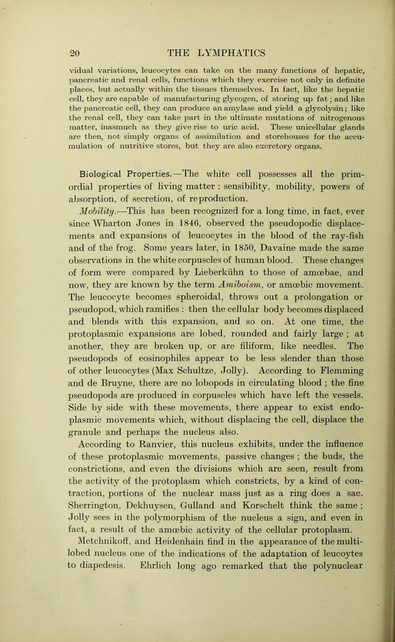 vidual variations, leucocytes can take on the many functions of hepatic, pancreatic and renal cells, functions which they exercise not only in definite places, but actually within the tissues themselves. In fact, like the hepatic cell, they are capable of manufacturing glycogen, of storing up fat; and like the pancreatic cell, they can produce an amylase and yield a glycolysin; like the renal cell, they can take part in the ultimate mutations of nitrogenous matter, inasmuch as they give rise to uric acid. These unicellular glands are then, not simply organs of assimilation and storehouses for the accu- mulation of nutritive stores, but they are also excretory organs. Biological Properties.—The white cell possesses all the prim- ordial properties of living matter : sensibility, mobility, powers of absorption, of secretion, of reproduction. Mobility.—This has been recognized for a long time, in fact, ever since Wharton Jones in 1846, observed the pseudopodic displace- ments and expansions of leucocytes in the blood of the ray-fish and of the frog. Some years later, in 1850, Davaine made the same observations in the white corpuscles of human blood. These changes of form were compared by Lieberkiihn to those of amoebae, and now, they are known by the term Amiboism, or amoebic movement. The leucocyte becomes spheroidal, throws out a prolongation or pseudopod, which ramifies : then the cellular body becomes displaced and blends with this expansion, and so on. At one time, the protoplasmic expansions are lobed, rounded and fairly large ; at another, they are broken up, or are filiform, like needles. The pseudopods of eosinophiles appear to be less slender than those of other leucocytes (Max Schultze, Jolly). According to Flemming and de Bruyne, there are no lobopods in circulating blood ; the fine pseudopods are produced in corpuscles which have left the vessels. Side by side with these movements, there appear to exist endo- plasmic movements which, without displacing the cell, displace the granule and perhaps the nucleus also. According to Ranvier, this nucleus exhibits, under the influence of these protoplasmic movements, passive changes ; the buds, the constrictions, and even the divisions which are seen, result from the activity of the protoplasm which constricts, by a kind of con- traction, portions of the nuclear mass just as a ring does a sac. Sherrington, Dekhuysen, Gulland and Korschelt think the same ; Jolly sees in the polymorphism of the nucleus a sign, and even in fact, a result of the amoebic activity of the cellular protoplasm. Metchnikoff, and Heidenhain find in the appearance of the multi- lobed nucleus one of the indications of the adaptation of leucoytes to diapedesis. Ehrlich long ago remarked that the polynuclear