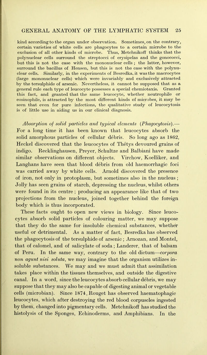 kind according to the organ under observation. Sometimes, on the contrary, certain varieties of white cells are phagocytes to a certain microbe to the exclusion of all other kinds of microbe. Thus, Metchnikoff thinks that the polynuclear cells surround the streptocci of erysipelas and the gonococci, but this is not the case with the mononuclear cells ; the latter, however, surround the bacillus of Hensen, but this is not the case with the polynu- clear cells. Similarly, in the experiments of Besredka, it was the macrocytes (large mononuclear cells) which were invariably and exclusively attracted by the tersulphide of arsenic. Nevertheless, it cannot be supposed that as a general rule each type of leucocyte possesses a special chemiotaxis. Granted this fact, and granted that the same leucocyte, whether neutrophile or eosinopliile, is attracted by the most different kinds of microbes, it may be seen that even for pure infections, the qualitative study of leucocytosis is of little use in aiding us in our clinical diagnosis. Absorption of solid particles and typical elements {Phagocytosis).—- For a long time it has been known that leucocytes absorb the solid amorphous particles of cellular debris. So long ago as 1862, Heckel discovered that the leucocytes of Thetys devoured grains of indigo. Recklinghausen, Preyer, Schultze and Balbiani have made similar observations on different objects. Virchow, Koelliker, and Langhans have seen that blood debris from old haemorrhagic foci was carried away by white cells. Arnold discovered the presence of iron, not only in protoplasm, but sometimes also in the nucleus ; Jolly has seen grains of starch, depressing the nucleus, whilst others were found in its centre ; producing an appearance like that of two projections from the nucleus, joined together behind the foreign body which is thus incorporated. These facts ought to open new views in biology. Since leuco- cytes absorb solid particles of colouring matter, we may suppose that they do the same for insoluble chemical substances, whethet useful or detrimental. As a matter of fact, Besredka has observed the phagocytosis of the tersulphide of arsenic ; Arnozan, and Montel, that of calomel, and of salicylate of soda; Landerer, that of balsam of Peru. In the same way, contrary to the old dictum—corpora non agunt nisi soluta, we may imagine that the organism utilizes in- soluble substances. We may and we must admit that assimilation takes place within the tissues themselves, and outside the digestive canal. In a word, since the leucocytes absorb cellular debris, we may suppose that they may also be capable of digesting animal or vegetable cells (microbian). Since 1874,Rouget has observed haematophagic leucocytes, which after destroying the red blood corpuscles ingested by them, changed into pigmentary cells. Metchnikoff has studied the histolysis of the Sponges, Echinoderms, and Amphibians. In the