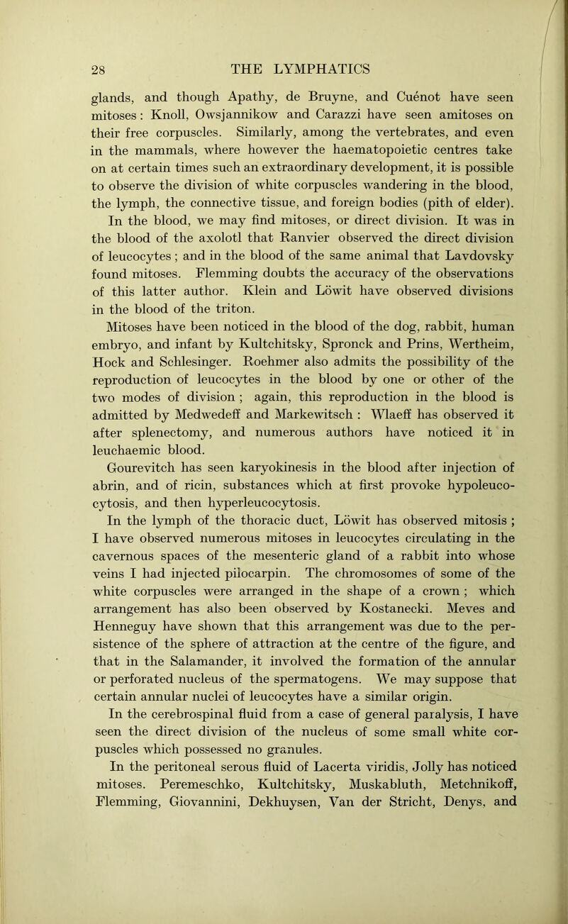 glands, and though Apathy, de Bruyne, and Cuenot have seen mitoses : Knoll, Owsjannikow and Carazzi have seen amitoses on their free corpuscles. Similarly, among the vertebrates, and even in the mammals, where however the haematopoietic centres take on at certain times such an extraordinary development, it is possible to observe the division of white corpuscles wandering in the blood, the lymph, the connective tissue, and foreign bodies (pith of elder). In the blood, we may find mitoses, or direct division. It was in the blood of the axolotl that Ranvier observed the direct division of leucocytes ; and in the blood of the same animal that Lavdovsky found mitoses. Flemming doubts the accuracy of the observations of this latter author. Klein and Lowit have observed divisions in the blood of the triton. Mitoses have been noticed in the blood of the dog, rabbit, human embryo, and infant by Kultchitsky, Spronck and Prins, Wertheim, Hock and Schlesinger. Roehmer also admits the possibility of the reproduction of leucocytes in the blood by one or other of the two modes of division ; again, this reproduction in the blood is admitted by Medwedeff and Markewitsch : Wlaeff has observed it after splenectomy, and numerous authors have noticed it in leuchaemic blood. Gourevitch has seen karyokinesis in the blood after injection of abrin, and of ricin, substances which at first provoke hypoleuco- cytosis, and then hyperleucocytosis. In the lymph of the thoracic duct, Lowit has observed mitosis ; I have observed numerous mitoses in leucocytes circulating in the cavernous spaces of the mesenteric gland of a rabbit into whose veins I had injected pilocarpin. The chromosomes of some of the white corpuscles were arranged in the shape of a crown ; which arrangement has also been observed by Kostanecki. Meves and Henneguy have shown that this arrangement was due to the per- sistence of the sphere of attraction at the centre of the figure, and that in the Salamander, it involved the formation of the annular or perforated nucleus of the spermatogens. We may suppose that certain annular nuclei of leucocytes have a similar origin. In the cerebrospinal fluid from a case of general paralysis, I have seen the direct division of the nucleus of some small white cor- puscles which possessed no granules. In the peritoneal serous fluid of Lacerta viridis, Jolly has noticed mitoses. Peremeschko, Kultchitsky, Muskabluth, Metchnikoff, Flemming, Giovannini, Dekhuysen, Van der Stricht, Denys, and