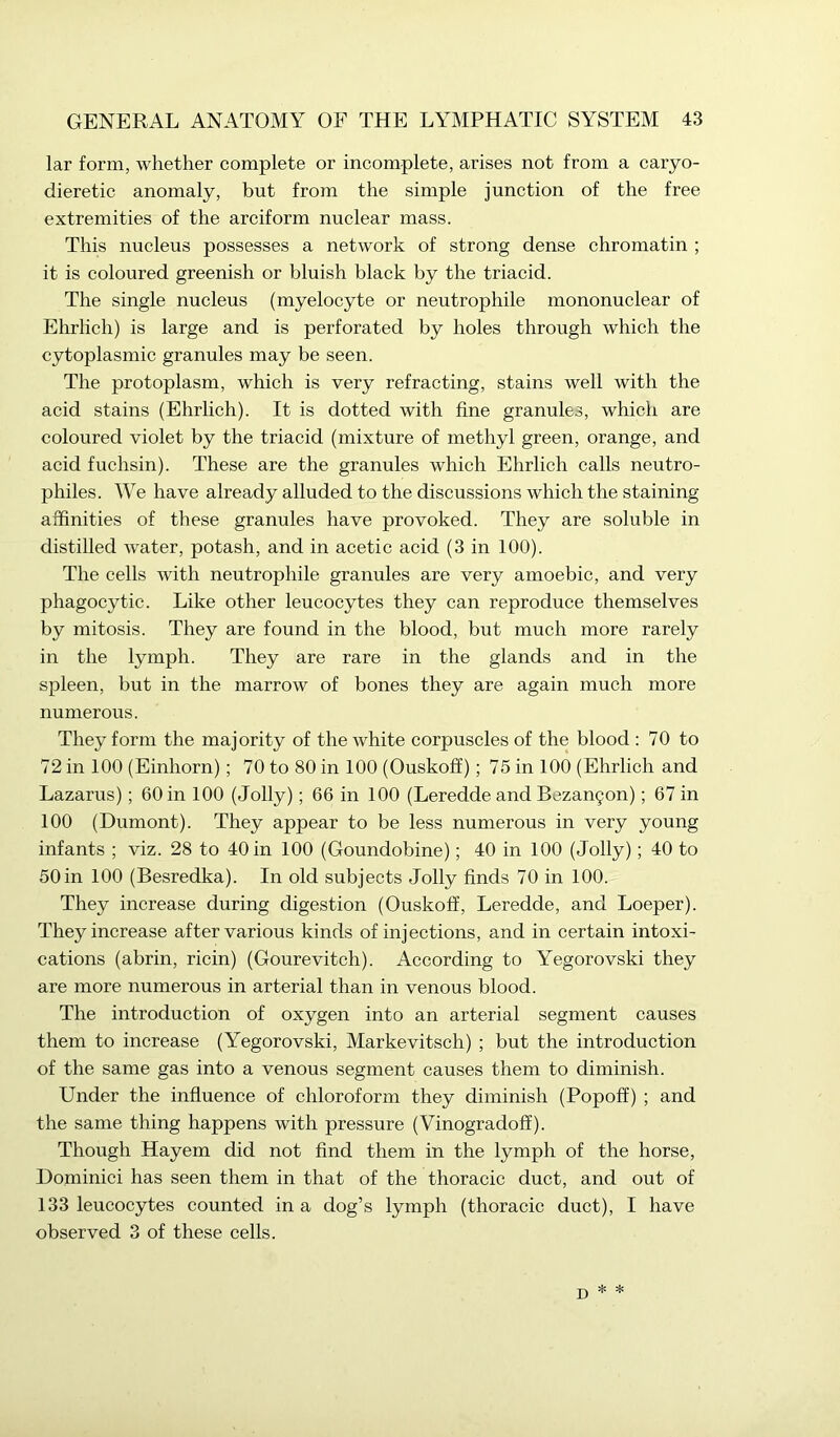 lar form, whether complete or incomplete, arises not from a caryo- dieretic anomaly, but from the simple junction of the free extremities of the arciform nuclear mass. This nucleus possesses a network of strong dense chromatin ; it is coloured greenish or bluish black by the triacid. The single nucleus (myelocyte or neutrophile mononuclear of Ehrlich) is large and is perforated by holes through which the cytoplasmic granules may be seen. The protoplasm, which is very refracting, stains well with the acid stains (Ehrlich). It is dotted with fine granules, which are coloured violet by the triacid (mixture of methyl green, orange, and acid fuchsin). These are the granules which Ehrlich calls neutro- philes. We have already alluded to the discussions which the staining affinities of these granules have provoked. They are soluble in distilled water, potash, and in acetic acid (3 in 100). The cells with neutrophile granules are very amoebic, and very phagocytic. Like other leucocytes they can reproduce themselves by mitosis. They are found in the blood, but much more rarely in the lymph. They are rare in the glands and in the spleen, but in the marrow of bones they are again much more numerous. They form the majority of the white corpuscles of the blood : 70 to 72 in 100 (Einhorn); 70 to 80 in 100 (Ouskoff); 75 in 100 (Ehrlich and Lazarus); 60 in 100 (Jolly); 66 in 100 (Leredde and Bezangon); 67 in 100 (Dumont). They appear to be less numerous in very young infants ; viz. 28 to 40 in 100 (Goundobine); 40 in 100 (Jolly); 40 to 50 in 100 (Besredka). In old subjects Jolly finds 70 in 100. They increase during digestion (Ouskoff, Leredde, and Loeper). They increase after various kinds of injections, and in certain intoxi- cations (abrin, ricin) (Gourevitch). According to Yegorovski they are more numerous in arterial than in venous blood. The introduction of oxygen into an arterial segment causes them to increase (Yegorovski, Markevitsch) ; but the introduction of the same gas into a venous segment causes them to diminish. Under the influence of chloroform they diminish (Popoff) ; and the same thing happens with pressure (Vinogradoff). Though Hayem did not find them in the lymph of the horse, Dominici has seen them in that of the thoracic duct, and out of 133 leucocytes counted in a dog’s lymph (thoracic duct), I have observed 3 of these cells. * *