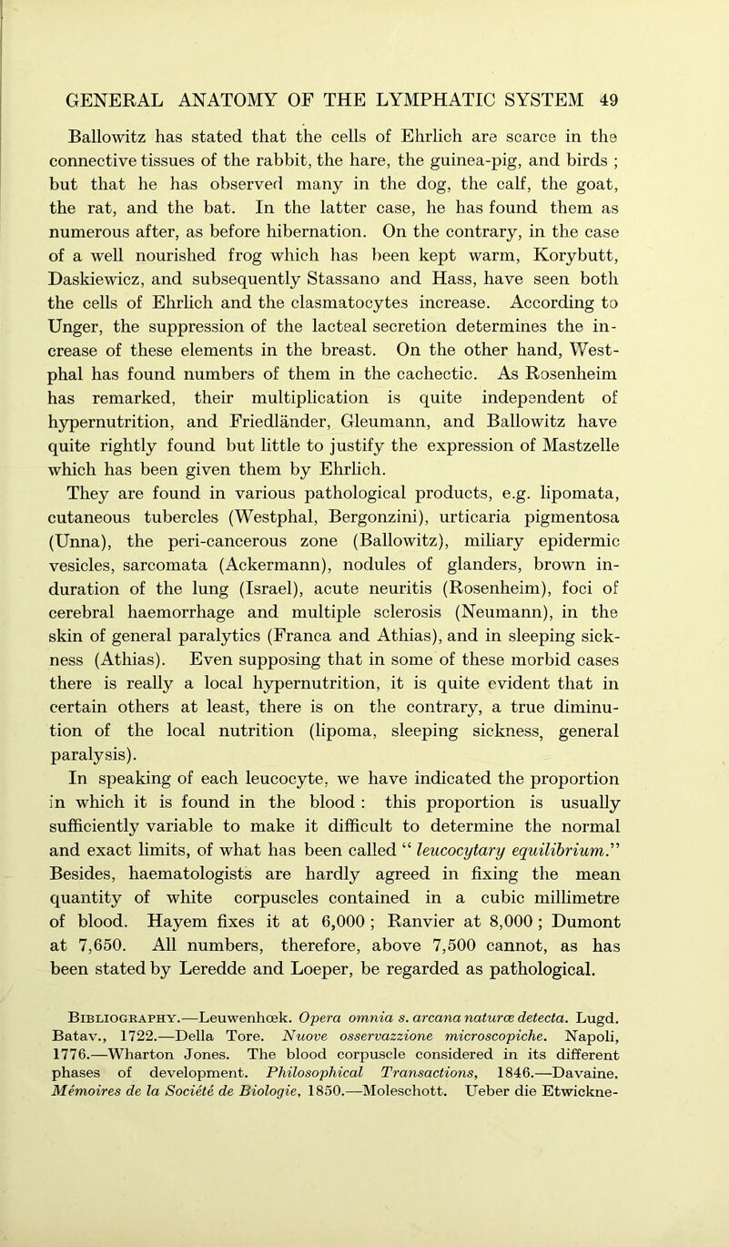 Ballowitz has stated that the cells of Ehrlich are scarce in the connective tissues of the rabbit, the hare, the guinea-pig, and birds ; but that he has observed many in the dog, the calf, the goat, the rat, and the bat. In the latter case, he has found them as numerous after, as before hibernation. On the contrary, in the case of a well nourished frog which has been kept warm, Korybutt, Daskiewicz, and subsequently Stassano and Hass, have seen both the cells of Ehrlich and the clasmatocytes increase. According to Unger, the suppression of the lacteal secretion determines the in- crease of these elements in the breast. On the other hand, West- phal has found numbers of them in the cachectic. As Rosenheim has remarked, their multiplication is quite independent of hypernutrition, and Friedlander, Gleumann, and Ballowitz have quite rightly found but little to justify the expression of Mastzelle which has been given them by Ehrlich. They are found in various pathological products, e.g. lipomata, cutaneous tubercles (Westphal, Bergonzini), urticaria pigmentosa (Unna), the peri-cancerous zone (Ballowitz), miliary epidermic vesicles, sarcomata (Ackermann), nodules of glanders, brown in- duration of the lung (Israel), acute neuritis (Rosenheim), foci of cerebral haemorrhage and multiple sclerosis (Neumann), in the skin of general paralytics (Franca and Athias), and in sleeping sick- ness (Athias). Even supposing that in some of these morbid cases there is really a local hypernutrition, it is quite evident that in certain others at least, there is on the contrary, a true diminu- tion of the local nutrition (lipoma, sleeping sickness, general paralysis). In speaking of each leucocyte, we have indicated the proportion in which it is found in the blood : this proportion is usually sufficiently variable to make it difficult to determine the normal and exact limits, of what has been called “ leucocytary equilibrium.” Besides, haematologists are hardly agreed in fixing the mean quantity of white corpuscles contained in a cubic millimetre of blood. Hayem fixes it at 6,000 ; Ranvier at 8,000 ; Dumont at 7,650. All numbers, therefore, above 7,500 cannot, as has been stated by Leredde and Loeper, be regarded as pathological. Bibliography.—Leuwenhoek. Opera omnia s. arcana naturae detecta. Lugd. Batav., 1722.—-Della Tore. Nuove osservazzione microscopiche. Napoli, 1776.—Wharton Jones. The blood corpuscle considered in its different phases of development. Philosophical Transactions, 1846.—Davaine. Memoires de la Societe de Biologie, 1850.—Moleschott. Ueber die Etwickne-