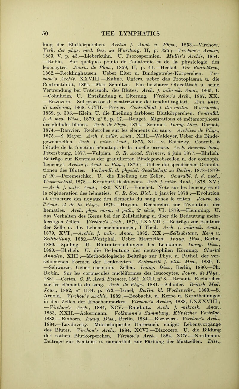 lung der Blutkorperchen. Archiv f. Anat. u. Phys., 1853.—Virchow. Verh. der phys. med. Ges. zu Wurzburg, II, p. 325 ;—Virchow's Archiv, 1853, V, p. 43.—Lieberkiihn. U. Psorospermien. Muller's Archiv, 1854. —Robin. Sur quelques points de l’anatomie et de la physiologie des leucocytes. Journ. de Phys., 1859, II, p. 41.—Heckel. Die Radiolaren, 1862.—Recklinghausen. Ueber Eiter u. Bindegewebe-Korperchen. Vir- chow’s Archiv, XXVIII.—Kuhne, Enters, ueber das Protoplasma u. die Contractilitat, 1864.—Max Schultze. Ein heizbarer Objecttisch u. seine Verwendung bei Untersuch. des Blutes. Arch. f. mikrosk. Anat., 1865, I. —Cohnheim. U. Entziindung u. Eiterung. Virchow's Arch., 1867, XX. -—Bizzozero. Sul processo di cicatrizzione dei tendini tagliati. Ann. univ. di medicina, 1868, CCIII.—Preyer. Centralblatt f. die medic. Wissensch., 1869, p. 305.—Klein. U. die Theilung farbloser Blutkorperchen. Centralbl. /. d. med. Wiss., 1870, n° 8, p. 17.—Rouget. Migrations et metamorphoses des globules blancs. Arch, de Phys., 1874.—Semmer. Inaug. Diss., Dorpat, 1874. —Ranvier. Recherches sur les elements du sang. Archives de Phys., 1875. —S. Mayer. Arch. f. mikr. Anat., XIII.—Waldeyer, Ueber die Binde- gewebszellen. Arch. f. mikr. Anat., 1875, XI.—v. Roietzky. Contrib. a 1’etude de la fonction hematop. de la moelle osseuse. Arch. Sciences biol., Petersbourg, 1877.—Vulpian. C. R. Acad. Sciences, 4 juin 1877.—Ehrlich. Beitrage zur Iventniss der granulierten Bindegewebszellen u. der eosinoph. Leucocyt. Archiv f. Anat. u. Phys., 1879 ;—Ueber die specifischen Granula. tionen des Blutes. Verhandl. d. physiol. Gesellschaft zu Berlin, 1878-1879- n° 20.—Peremeschko. U. die Theilung der Zellen. Centralbl. f. d. med., Wissenschaft, 1878.—Korybutt Daskiewicz. Arch. f. mikr. Anat., 1878, XV ; —Arch. f. mikr. Anat., 1880, XVII.—Pouchet. Note sur les leucocytes et la regeneration des hematies. C. R. Soc. Biol., 5 janvier 1878 ;—Evolution et structure des noyaux des elements du sang chez le triton. Journ. de VAnat. et de la Phys., 1879.—Hayem. Recherches sur revolution des hematies. Arch. phys. norm, et path., 2‘ serie, VI, 1879.—Flemming. U. das Verhalten des Kerns bei der Zelltheilung u. iiber die Bedeutung mehr- kernigen Zellen. Virchow's Arch., 1879, LXXVII ;—Beitrage zur Kentniss der Zelle u. ihr. Lebenserscheinungen, I Theil. Arch. f. mikrosk. Anat., 1879, XVI ;—Archiv. /. mikr. Anat., 1882, XX ;—Zellsubstanz, Kern u. Zelltheilung, 1882.—Westphal. Ueber Mastzellen. Inaug. Diss., Berlin, 1880. —Spilling. U. Blutuntersuchungen bei Leukamie. Inaug. Diss., 1880. —Ehrlich. U. die Bedeutung der neutrophilen Kornung. Charite Annalen, XIII ;—Methodologische Beitrage zur Phys. u. Pathol, der ver- schiedenen Formen der Leukocyten. Zeitschrift f. klin. Med., 1880, I. —Schwarze, Ueber eosinoph. Zellen. Inaug. Diss., Berlin, 1880.—Ch. Robin. Sur les corpuscules nucleiformes des leucocytes. Journ. de Phys., 1881. -—Certes. C. R. Acad. Sciences, 1881, XCII, n° 8.—Renaut. Recherches sur les Elements du sang. Arch, de Phys., 1881.—Schoefer. British Med. Jour., 1882, n° 1134, p. 573.—Israel, Berlin, kl. Wochenschr., 1883.—S. Arnold. Virchow's Archiv, 1882 ;—Beobacht. u. Kerne u. Kerntheilungen in den Zellen der Knochenmarkes. Virchow's Archiv, 1883, LXXXVIII ; — Virchow's Arch., 1884, XCV.—Raudnitz. Arch. f. mikrosk. Anat., 1883, XXII.—Ackermann. Volkmann's Sammlung, Klinischer Vortrage, 1883. —Einhorn. Inaug. Diss., Berlin, 1884.—Bizzozero. Virchow's Arch., 1884. —Lavdovsky. Mikroskopische Untersuch. einiger Lebensvorgange des Blutes. Virchow's Arch., 1884, XCVI.—Bizzozero. U. die Bildung der rothen Blutkorperchen. Virchow's Arch., 1884, XCV.-—Nordmann. Beitrage zur Kentniss u. namentlich zur Farbung der Mastzellen. Diss.,