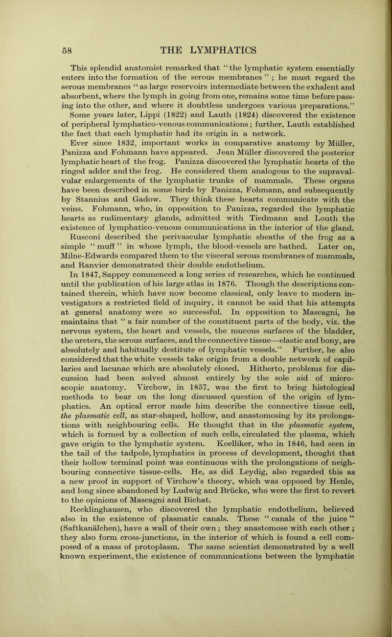 This splendid anatomist remarked that “the lymphatic system essentially enters into the formation of the serous membranes” ; he must regard the serous membranes “as large reservoirs intermediate between the exhalent and absorbent, where the lymph in going from one, remains some time before pass- ing into the other, and where it doubtless undergoes various preparations.” Some years later, Lippi (1822) and Lauth (1824) discovered the existence of peripheral lymphatico-venous communications; further, Lauth established the fact that each lymphatic had its origin in a network. Ever since 1832, important works in comparative anatomy by Muller, Panizza and Fohmann have appeared. Jean Muller discovered the posterior lymphatic heart of the frog. Panizza discovered the lymphatic hearts of the ringed adder and the frog. He considered them analogous to the supraval- vular enlargements of the lymphatic trunks of mammals. These organs have been described in some birds by Panizza, Fohmann, and subsequently by Stannius and Gadow. They think these hearts communicate with the veins. Fohmann, who, in opposition to Panizza, regarded the lymphatic hearts as rudimentary glands, admitted with Tiedmann and Louth the existence of lymphatico-venous communications in the interior of the gland. Rusconi described the perivascular lymphatic sheaths of the frog as a simple “ muff ” in whose lymph, the blood-vessels are bathed. Later on, Milne-Edwards compared them to the visceral serous membranes of mammals, and Ranvier demonstrated their double endothelium. In 1847, Sappey commenced a long series of researches, which he continued until the publication of his large atlas in 1876. Though the descriptions con- tained therein, which have now become classical, only leave to modern in- vestigators a restricted field of inquiry, it cannot be said that his attempts at general anatomy were so successful. In opposition to Mascagni, he maintains that “ a fair number of the constituent parts of the body, viz. the nervous system, the heart and vessels, the mucous surfaces of the bladder, the ureters, the serous surfaces, and the connective tissue—elastic and bony, are absolutely and habitually destitute of lymphatic vessels.” Further, he also considered that the white vessels take origin from a double network of capil- laries and lacunae which are absolutely closed. Hitherto, problems for dis- cussion had been solved almost entirely by the sole aid of micro- scopic anatomy. Virchow, in 1857, was the first to bring histological methods to bear on the long discussed question of the origin of lym- phatics. An optical error made him describe the connective tissue cell, the plasmatic cell, as star-shaped, hollow, and anastomosing by its prolonga- tions with neighbouring cells. He thought that in the plasmatic system, which is formed by a collection of such cells, circulated the plasma, which gave origin to the lymphatic system. Koelliker, who in 1846, had seen in the tail of the tadpole, lymphatics in process of development, thought that their hollow terminal point was continuous with the prolongations of neigh- bouring connective tissue-cells. He, as did Leydig, also regarded this as a new proof in support of Virchow’s theory, which was opposed by Henle, and long since abandoned by Ludwig and Briicke, who were the first to revert to the opinions of Mascagni and Bichat. Recklinghausen, who discovered the lymphatic endothelium, believed also in the existence of plasmatic canals. These “canals of the juice” (Saftkanalchen), have a wall of their own ; they anastomose with each other ; they also form cross-j unctions, in the interior of which is found a cell com- posed of a mass of protoplasm. The same scientist demonstrated by a well known experiment, the existence of communications between the lymphatic