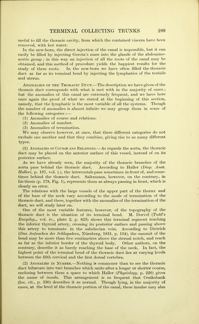 useful to fill the thoracic cavity, from which the contained viscera have been removed, with hot water. In the new-born, the direct injection of the canal is impossible, but it can easily be filled by injecting Gerota’s mass into the glands of the abdomino- aortic group ; in this way an injection of all the roots of the canal may be obtained, and this method of procedure yields the happiest results for the study of these roots. In the new-born we have often filled the thoracic duet as far as its terminal bend by injecting the lymphatics of the testicle and uterus. Anomalies oe the Thoracic Duct.—The description we have given of the thoracic duct corresponds with what is met with in the majority of cases ; but the anomalies of this canal are extremely frequent, and we have here once again the proof of what we stated at the beginning of this section, namely, that the lymphatic is the most variable of all the systems. Though the number of anomalies is almost infinite we may group them in some of the following categories :— (1) Anomalies of course and relations. (2) Anomalies of number. (3) Anomalies of termination. We may observe however, at once, that these different categories do not exclude one another and that they combine, giving rise to as many different types. (1) Anomalies of Course and Relations.—As regards the aorta, the thoracic duct may be placed on the anterior surface of this vessel, instead of on its posterior surface. As we have already seen, the majority of the thoiacic branches of the aorta pass behind the thoracic duct. According to Haller (Disp. Anat. Halleri, p. 197, vol. i.), the intercostals pass sometimes in front of, and some- times behind the thoracic duct. Saltzmann, however, on the contrary, in his thesis (p. 178, Fig. 1), represents them as always passing in front, which is clearly an error. The relations with the large vessels of the upper part of the thorax and of the base of the neck vary according to the mode of termination of the thoracic duct, and these, together with the anomalies of the termination of the duct, we will study later on. One of the most variable features, however, of the topography of the thoracic duct is the situation of its terminal bend. M. Dorvel (Todd's Encyclop., vol. iv., plate 2, p. 823) shows this terminal segment reaching the inferior thyroid artery, crossing its posterior surface and passing above this artery to terminate in the subclavian vein. According to Dietrich (Das Aufsuchen der Schlagadern, Niirnberg, 1831, p. 154), the summit of the bend may be more than five centimetres above the sternal notch, and reach as far as the inferior border of the thyroid body. Other authors, on the contrary, describe it as barely reaching the base of the neck. In fact, the highest point of the terminal bend of the thoracic duct lies at varying levels between the fifth cervical and the first dorsal vertebra. (2) Anomalies in Number.—Nothing is commoner than to see the thoracic duct bifurcate into two branches which unite after a longer or shorter course, enclosing between them a space to which Haller (Physiology, p. 220) gives the name of insula. This arrangement is so frequent that Cruikshank (loc. cit., p. 330) describes it as normal. Though lying, in the majority of cases, at the level of the thoracic portion of the canal, these insulae may also