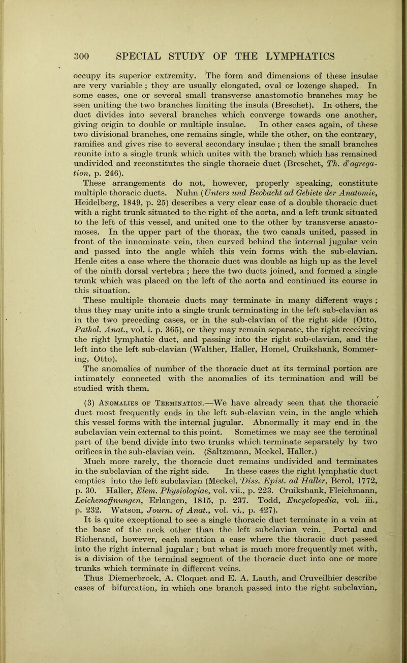 occupy its superior extremity. The form and dimensions of these insulae are very variable ; they are usually elongated, oval or lozenge shaped. In some cases, one or several small transverse anastomotic branches may be seen uniting the two branches limiting the insula (Breschet). In others, the duct divides into several branches which converge towards one another, giving origin to double or multiple insulae. In other cases again, of these two divisional branches, one remains single, while the other, on the contrary, ramifies and gives rise to several secondary insulae ; then the small branches reunite into a single trunk which unites with the branch which has remained undivided and reconstitutes the single thoracic duct (Breschet, Th. d'agrega- tion, p. 246). These arrangements do not, however, properly speaking, constitute multiple thoracic ducts. Nuhn (Unters und Beobacht ad Gebiete der Anatomie, Heidelberg, 1849, p. 25) describes a very clear case of a double thoracic duct with a right trunk situated to the right of the aorta, and a left trunk situated to the left of this vessel, and united one to the other by transverse anasto- moses. In the upper part of the thorax, the two canals united, passed in front of the innominate vein, then curved behind the internal jugular vein and passed into the angle which this vein forms with the sub-clavian. Henle cites a case where the thoracic duct was double as high up as the level of the ninth dorsal vertebra ; here the two ducts joined, and formed a single trunk which was placed on the left of the aorta and continued its course in this situation. These multiple thoracic ducts may terminate in many different ways ; thus they may unite into a single trunk terminating in the left sub-clavian as in the two preceding cases, or in the sub-clavian of the right side (Otto, Pathol. Anat., vol. i. p. 365), or they may remain separate, the right receiving the right lymphatic duct, and passing into the right sub-clavian, and the left into the left sub-clavian (Walther, Haller, Homel, Cruikshank, Sommer- ing, Otto). The anomalies of number of the thoracic duct at its terminal portion are intimately connected with the anomalies of its termination and will be studied with them. (3) Anomalies of Termination.—We have already seen that the thoracic duct most frequently ends in the left sub-clavian vein, in the angle which this vessel forms with the internal jugular. Abnormally it may end in the subclavian vein external to this point. Sometimes we may see the terminal part of the bend divide into two trunks which terminate separately by two orifices in the sub-clavian vein. (Saltzmann, Meckel, Haller.) Much more rarely, the thoracic duct remains undivided and terminates in the subclavian of the right side. In these cases the right lymphatic duct empties into the left subclavian (Meckel, Diss. Epist. ad Haller, Berol, 1772, p. 30. Haller, Elem. Physiologiae, vol. vii., p. 223. Cruikshank, Fleichmann, Leichenoffnungen, Erlangen, 1815, p. 237. Todd, Encyclopedia, vol. iii., p. 232. Watson, Journ. of Anat., vol. vi., p. 427). It is quite exceptional to see a single thoracic duct terminate in a vein at the base of the neck other than the left subclavian vein. Portal and Richerand, however, each mention a case where the thoracic duct passed into the right internal jugular ; but what is much more frequently met with, is a division of the terminal segment of the thoracic duct into one or more trunks which terminate in different veins. Thus Diemerbroek, A. Cloquet and E. A. Lauth, and Cruveilhier describe cases of bifurcation, in which one branch passed into the right subclavian.