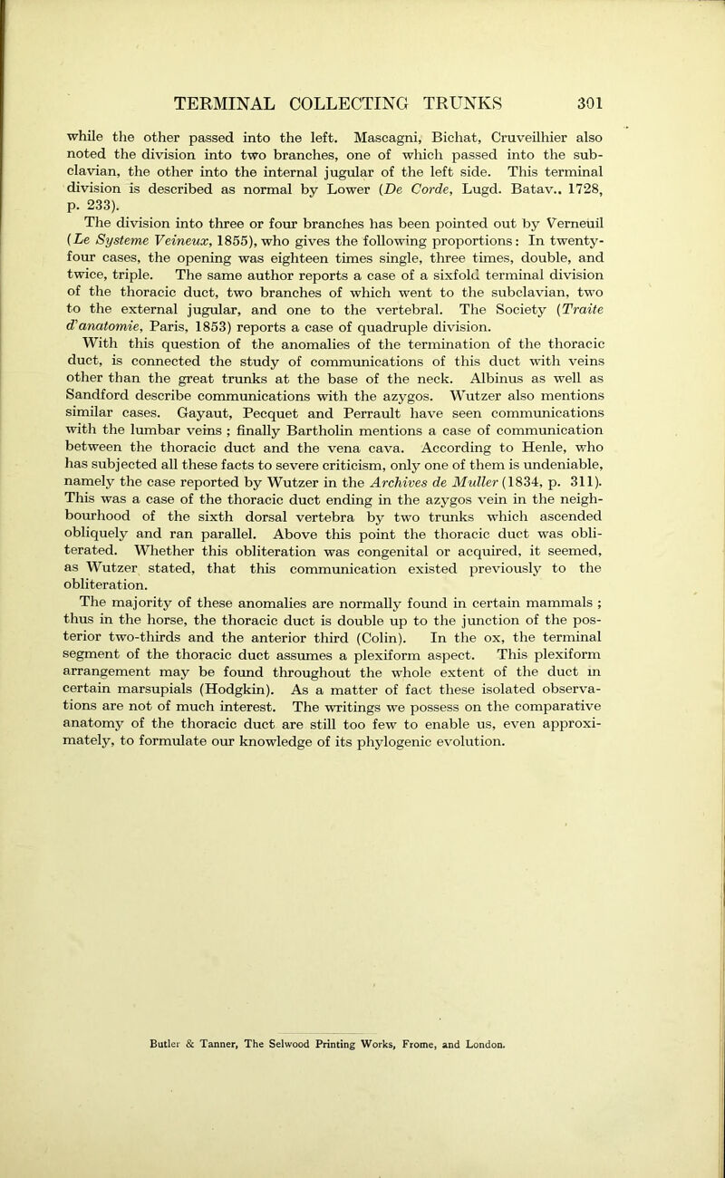 while the other passed into the left. Mascagni, Bichat, Cruveilhier also noted the division into two branches, one of which passed into the sub- clavian, the other into the internal jugular of the left side. This terminal division is described as normal by Lower (De Corde, Lugd. Batav.. 1728, p. 233). The division into three or four branches has been pointed out by Verneuil (Le Systeme Veineux, 1855), who gives the following proportions: In twenty- four cases, the opening was eighteen times single, three times, double, and twice, triple. The same author reports a case of a sixfold terminal division of the thoracic duct, two branches of which went to the subclavian, two to the external jugular, and one to the vertebral. The Society (Traite d'cmatomie, Paris, 1853) reports a case of quadruple division. With this question of the anomalies of the termination of the thoracic duct, is connected the study of communications of this duct with veins other than the great trunks at the base of the neck. Albinus as well as Sandford describe communications with the azygos. Wutzer also mentions similar cases. Gayaut, Pecquet and Perrault have seen communications with the lumbar veins ; finally Bartholin mentions a case of communication between the thoracic duct and the vena cava. According to Henle, who has subjected all these facts to severe criticism, only one of them is undeniable, namely the case reported by Wutzer in the Archives de Muller (1834, p. 311). This was a case of the thoracic duct ending in the azygos vein in the neigh- bourhood of the sixth dorsal vertebra by two trunks which ascended obliquely and ran parallel. Above this point the thoracic duct was obli- terated. Whether this obliteration was congenital or acquired, it seemed, as Wutzer stated, that this communication existed previously to the obliteration. The majority of these anomalies are normally found in certain mammals ; thus in the horse, the thoracic duct is double up to the junction of the pos- terior two-thirds and the anterior third (Colin). In the ox, the terminal segment of the thoracic duct assumes a plexiform aspect. This plexiform arrangement may be found throughout the whole extent of the duct m certain marsupials (Hodgkin). As a matter of fact these isolated observa- tions are not of much interest. The writings we possess on the comparative anatomy of the thoracic duct are still too few to enable us, even approxi- mately, to formulate our knowledge of its phylogenic evolution. Butler & Tanner, The Selwood Printing Works, Frome, and London.